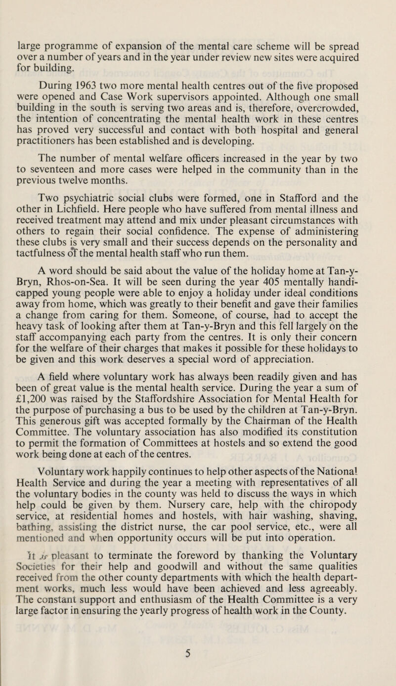 large programme of expansion of the mental care scheme will be spread over a number of years and in the year under review new sites were acquired for building. During 1963 two more mental health centres out of the five proposed were opened and Case Work supervisors appointed. Although one small building in the south is serving two areas and is, therefore, overcrowded, the intention of concentrating the mental health work in these centres has proved very successful and contact with both hospital and general practitioners has been established and is developing. The number of mental welfare officers increased in the year by two to seventeen and more cases were helped in the community than in the previous twelve months. Two psychiatric social clubs were formed, one in Stafford and the other in Lichfield. Here people who have suffered from mental illness and received treatment may attend and mix under pleasant circumstances with others to regain their social confidence. The expense of administering these clubs is very small and their success depends on the personality and tactfulness of the mental health staff who run them. A word should be said about the value of the holiday home at Tan-y- Bryn, Rhos-on-Sea. It will be seen during the year 405 mentally handi¬ capped young people were able to enjoy a holiday under ideal conditions away from home, which was greatly to their benefit and gave their families a change from caring for them. Someone, of course, had to accept the heavy task of looking after them at Tan-y-Bryn and this fell largely on the staff accompanying each party from the centres. It is only their concern for the welfare of their charges that makes it possible for these holidays to be given and this work deserves a special word of appreciation. A field where voluntary work has always been readily given and has been of great value is the mental health service. During the year a sum of £1,200 was raised by the Staffordshire Association for Mental Health for the purpose of purchasing a bus to be used by the children at Tan-y-Bryn. This generous gift was accepted formally by the Chairman of the Health Committee. The voluntary association has also modified its constitution to permit the formation of Committees at hostels and so extend the good work being done at each of the centres. Voluntary work happily continues to help other aspects of the National Health Service and during the year a meeting with representatives of all the voluntary bodies in the county was held to discuss the ways in which help could be given by them. Nursery care, help with the chiropody service, at residential homes and hostels, with hair washing, shaving, bathing, assisting the district nurse, the car pool service, etc., were all mentioned and when opportunity occurs will be put into operation. It jy pleasant to terminate the foreword by thanking the Voluntary Societies for their help and goodwill and without the same qualities received from the other county departments with which the health depart¬ ment works, much less would have been achieved and less agreeably. The constant support and enthusiasm of the Health Committee is a very large factor in ensuring the yearly progress of health work in the County.