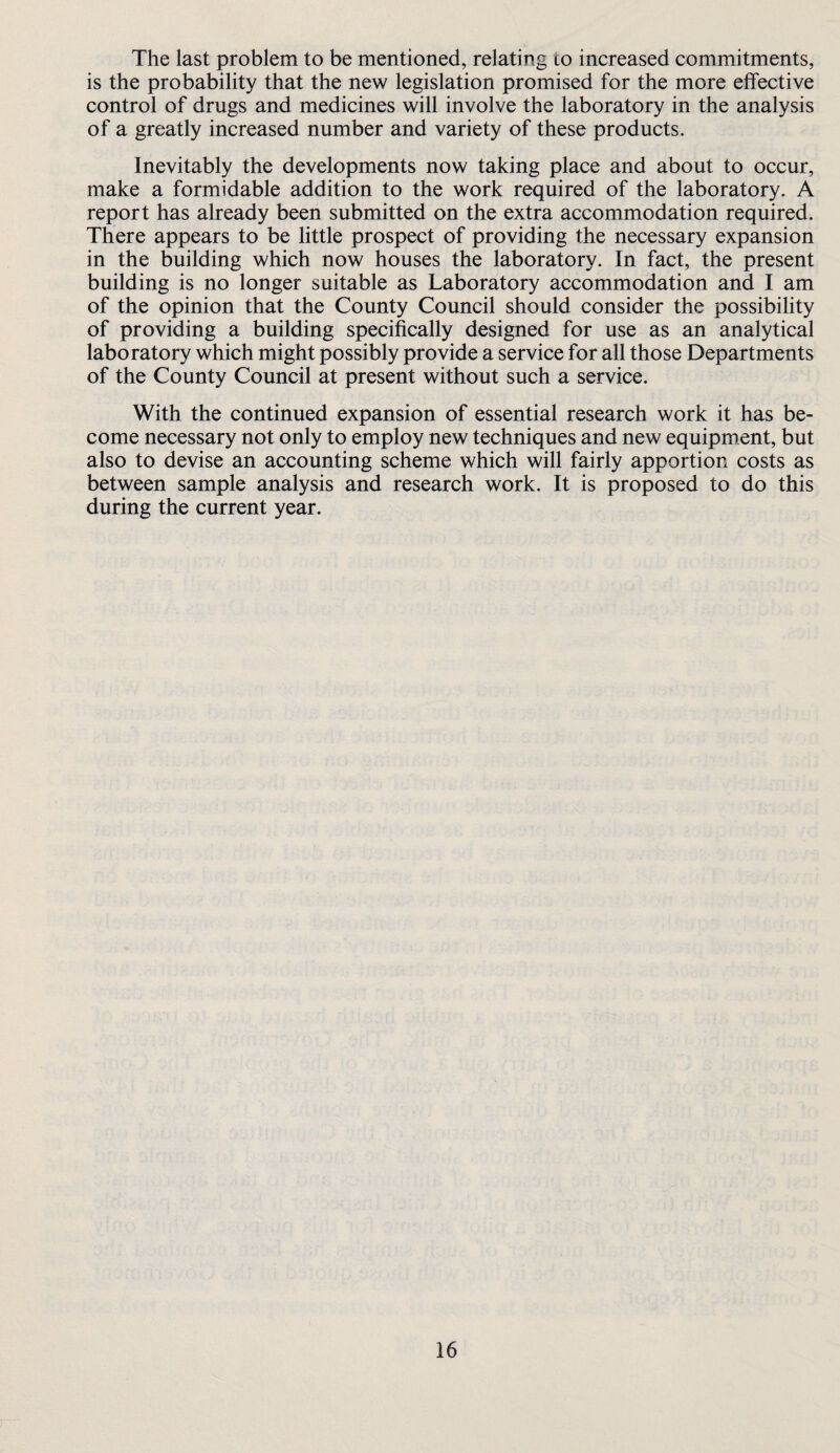 The last problem to be mentioned, relating to increased commitments, is the probability that the new legislation promised for the more elfective control of drugs and medicines will involve the laboratory in the analysis of a greatly increased number and variety of these products. Inevitably the developments now taking place and about to occur, make a formidable addition to the work required of the laboratory. A report has already been submitted on the extra accommodation required. There appears to be little prospect of providing the necessary expansion in the building which now houses the laboratory. In fact, the present building is no longer suitable as Laboratory accommodation and I am of the opinion that the County Council should consider the possibility of providing a building specifically designed for use as an analytical laboratory which might possibly provide a service for all those Departments of the County Council at present without such a service. With the continued expansion of essential research work it has be¬ come necessary not only to employ new techniques and new equipment, but also to devise an accounting scheme which will fairly apportion costs as between sample analysis and research work. It is proposed to do this during the current year.