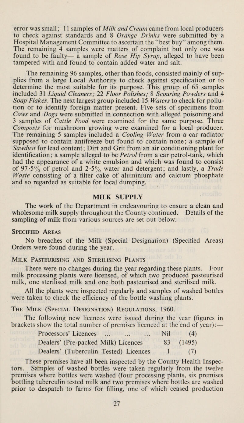 error was small; 11 samples of Milk and Cream came from local producers to check against standards and 8 Orange Drinks were submitted by a Hospital Management Committee to ascertain the “best buy” among them. The remaining 4 samples were matters of complaint but only one was found to be faulty— a sample of Rose Hip Syrup, alleged to have been tampered with and found to contain added water and salt. The remaining 96 samples, other than foods, consisted mainly of sup¬ plies from a large Local Authority to check against specification or to determine the most suitable for its purpose. This group of 65 samples included 31 Liquid Cleaners; 22 Floor Polishes; 8 Scouring Powders and 4 Soap Flakes. The next largest group included 15 Waters to check for pollu¬ tion or to identify foreign matter present. Five sets of specimens from Cows and Dogs were submitted in connection with alleged poisoning and 3 samples of Cattle Food were examined for the same purpose. Three Composts for mushroom growing were examined for a local producer. The remaining 5 samples included a Cooling Water from a car radiator supposed to contain antifreeze but found to contain none; a sample of Sawdust for lead content; Dirt and Grit from an air conditioning plant for identification; a sample alleged to be Petrol from a car petrol-tank, which had the appearance of a white emulsion and which was found to consist of 97-5% of petrol and 2*5% water and detergent; and lastly, a Trade Waste consisting of a filter cake of aluminium and calcium phosphate and so regarded as suitable for local dumping. MILK SUPPLY The work of the Department in endeavouring to ensure a clean and wholesome milk supply throughout the County continued. Details of the sampling of milk from various sources are set out below. Specified Areas No breaches of the Milk (Special Designation) (Specified Areas) Orders were found during the year. Milk Pasteurising and Sterilising Plants There were no changes during the year regarding these plants. Four milk processing plants were licensed, of which two produced pasteurised milk, one sterilised milk and one both pasteurised and sterilised milk. All the plants were inspected regularly and samples of washed bottles were taken to check the efficiency of the bottle washing plants. The Milk (Special Designation) Regulations, 1960. The following new licences were issued during the year (figures in brackets show the total number of premises licenced at the end of year):— Processors’ Licences ... ... ... Nil (4) Dealers’ (Pre-packed Milk) Licences 83 (1495) Dealers’ (Tuberculin Tested) Licences 1 (7) These premises have all been inspected by the County Health Inspec¬ tors. Samples of washed bottles were taken regularly from the twelve premises where bottles were washed (four processing plants, six premises bottling tuberculin tested milk and two premises where bottles are washed prior to despatch to farms for filhng, one of which ceased production