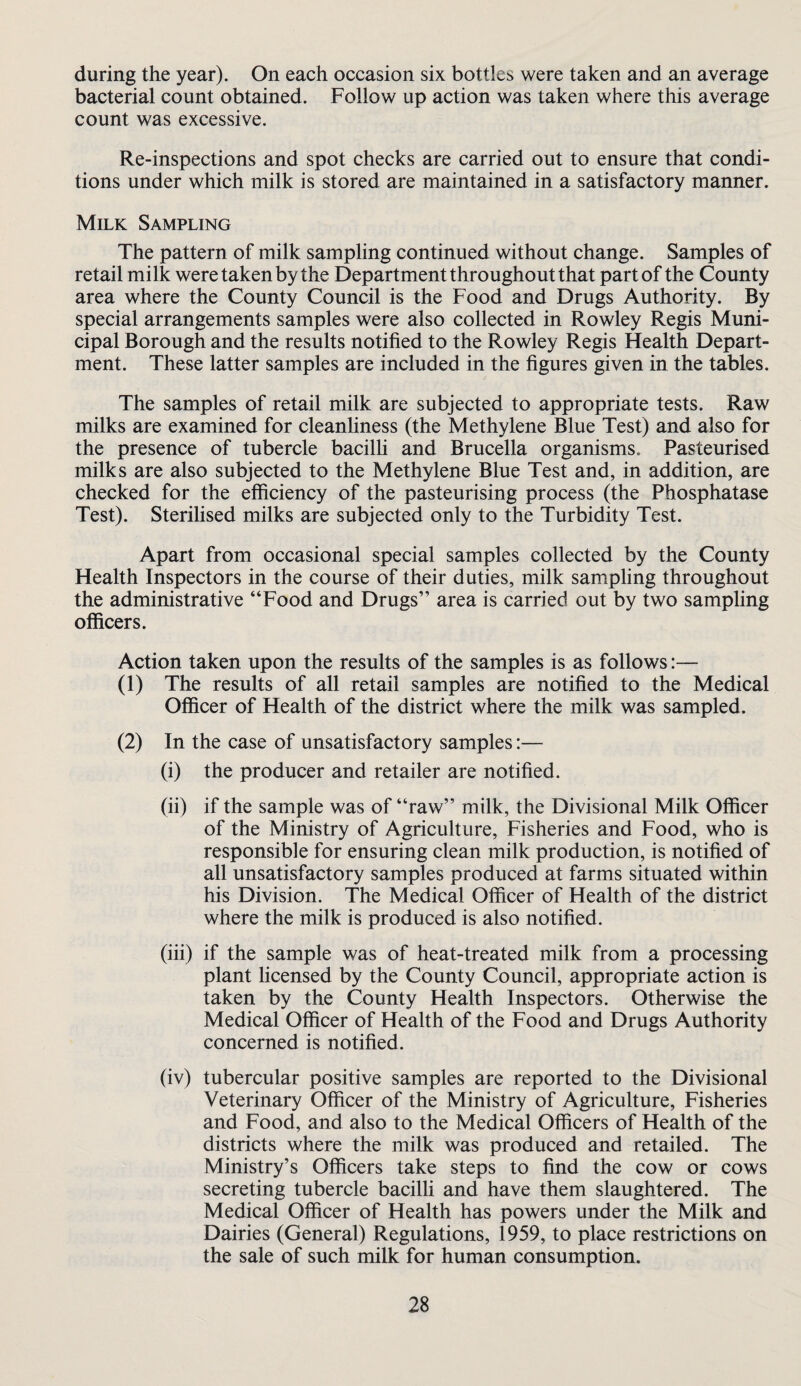 during the year). On each occasion six bottles were taken and an average bacterial count obtained. Follow up action was taken where this average count was excessive. Re-inspections and spot checks are carried out to ensure that condi¬ tions under which milk is stored are maintained in a satisfactory manner. Milk Sampling The pattern of milk sampling continued without change. Samples of retail milk were taken by the Department throughout that part of the County area where the County Council is the Food and Drugs Authority. By special arrangements samples were also collected in Rowley Regis Muni¬ cipal Borough and the results notified to the Rowley Regis Health Depart¬ ment. These latter samples are included in the figures given in the tables. The samples of retail milk are subjected to appropriate tests. Raw milks are examined for cleanliness (the Methylene Blue Test) and also for the presence of tubercle bacilh and Brucella organisms. Pasteurised milks are also subjected to the Methylene Blue Test and, in addition, are checked for the efficiency of the pasteurising process (the Phosphatase Test). SteriUsed milks are subjected only to the Turbidity Test. Apart from occasional special samples collected by the County Health Inspectors in the course of their duties, milk sampling throughout the administrative “Food and Drugs” area is carried out by two sampling officers. Action taken upon the results of the samples is as follows:— (1) The results of all retail samples are notified to the Medical Officer of Health of the district where the milk was sampled. (2) In the case of unsatisfactory samples:— (i) the producer and retailer are notified. (ii) if the sample was of “raw” milk, the Divisional Milk Officer of the Ministry of Agriculture, Fisheries and Food, who is responsible for ensuring clean milk production, is notified of all unsatisfactory samples produced at farms situated within his Division. The Medical Officer of Health of the district where the milk is produced is also notified. (iii) if the sample was of heat-treated milk from a processing plant licensed by the County Council, appropriate action is taken by the County Health Inspectors. Otherwise the Medical Officer of Health of the Food and Drugs Authority concerned is notified. (iv) tubercular positive samples are reported to the Divisional Veterinary Officer of the Ministry of Agriculture, Fisheries and Food, and also to the Medical Officers of Health of the districts where the milk was produced and retailed. The Ministry’s Officers take steps to find the cow or cows secreting tubercle bacilli and have them slaughtered. The Medical Officer of Health has powers under the Milk and Dairies (General) Regulations, 1959, to place restrictions on the sale of such milk for human consumption.