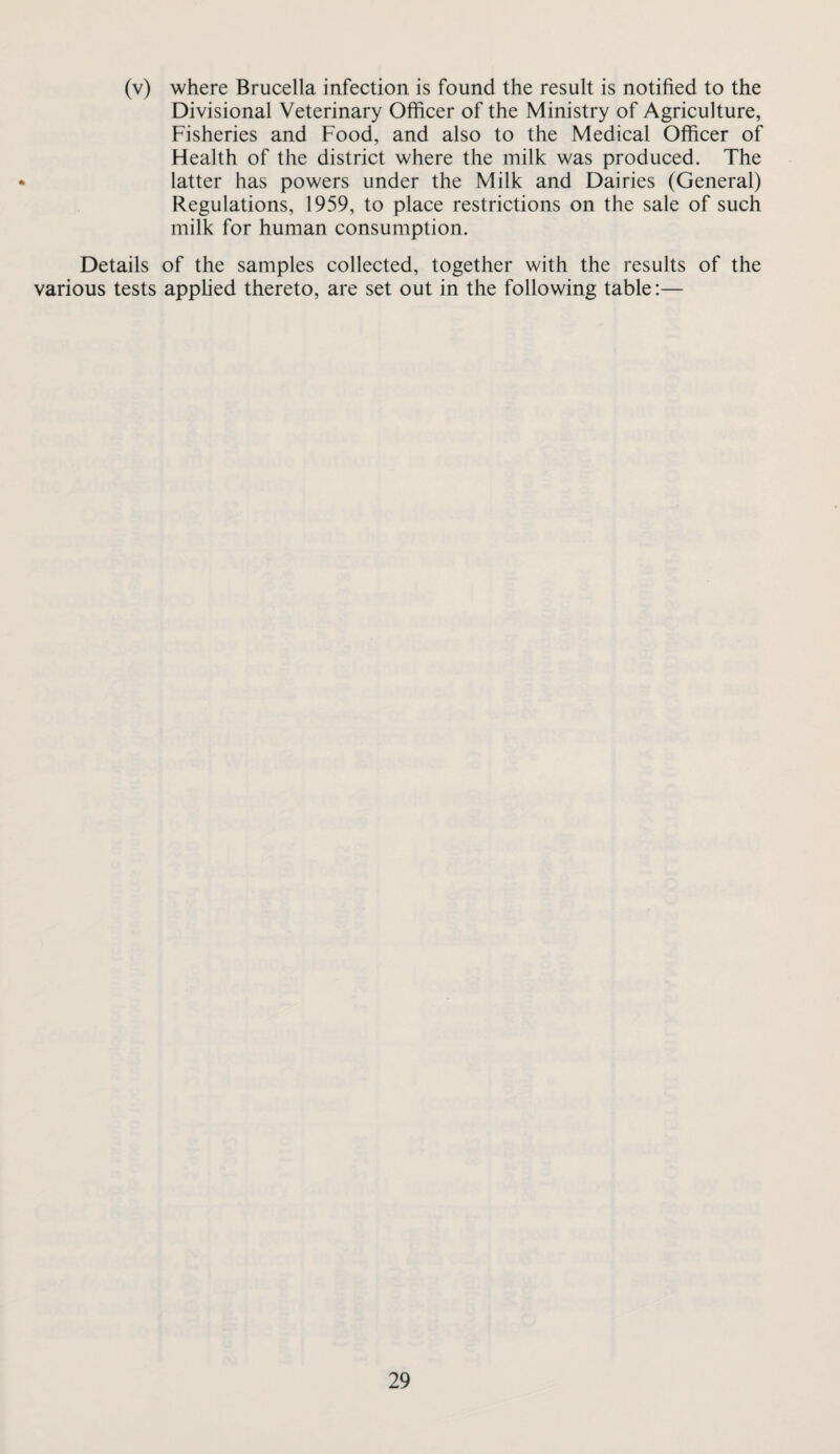 (v) where Brucella infection is found the result is notified to the Divisional Veterinary Officer of the Ministry of Agriculture, Fisheries and Food, and also to the Medical Officer of Health of the district where the milk was produced. The latter has powers under the Milk and Dairies (General) Regulations, 1959, to place restrictions on the sale of such milk for human consumption. Details of the samples collected, together with the results of the various tests applied thereto, are set out in the following table:—