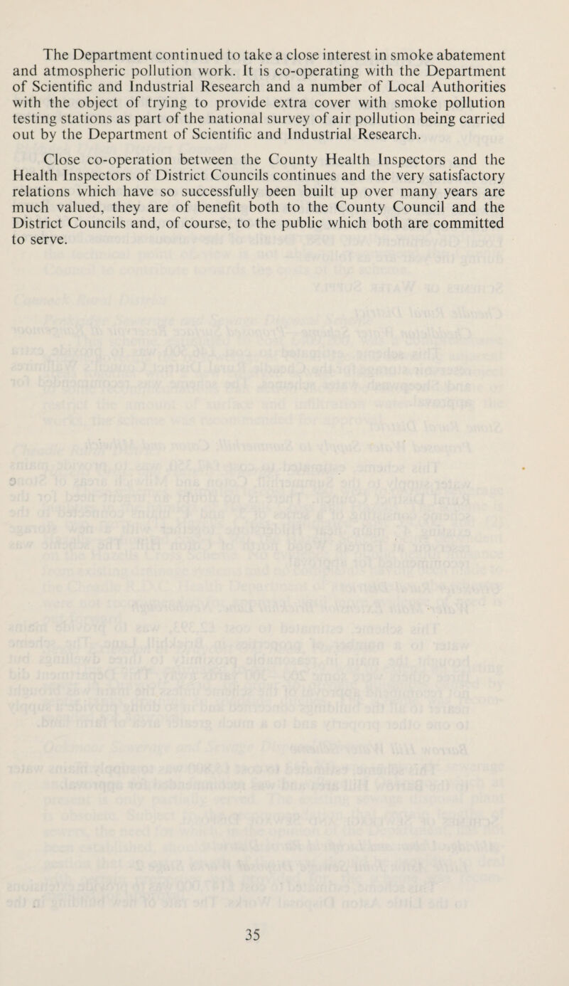 The Department continued to take a close interest in smoke abatement and atmospheric pollution work. It is co-operating with the Department of Scientific and Industrial Research and a number of Local Authorities with the object of trying to provide extra cover with smoke pollution testing stations as part of the national survey of air pollution being carried out by the Department of Scientific and Industrial Research. Close co-operation between the County Health Inspectors and the Health Inspectors of District Councils continues and the very satisfactory relations which have so successfully been built up over many years are much valued, they are of benefit both to the County Council and the District Councils and, of course, to the public which both are committed to serve.