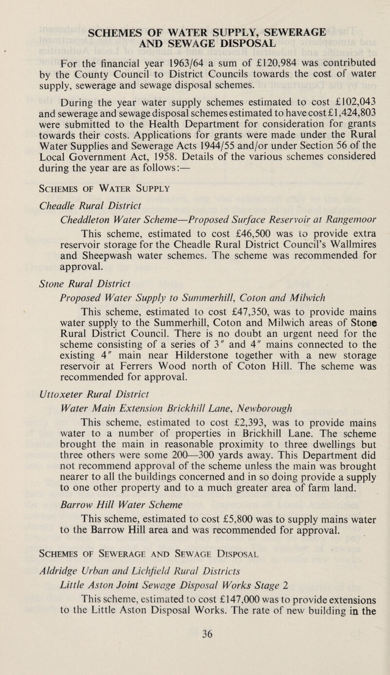 SCHEMES OF WATER SUPPLY, SEWERAGE AND SEWAGE DISPOSAL For the financial year 1963/64 a sum of £120,984 was contributed by the County Council to District Councils towards the cost of water supply, sewerage and sewage disposal schemes. During the year water supply schemes estimated to cost £102,043 and sewerage and sewage disposal schemes estimated to have cost £1,424,803 were submitted to the Health Department for consideration for grants towards their costs. Applications for grants were made under the Rural Water Supplies and Sewerage Acts 1944/55 and/or under Section 56 of the Local Government Act, 1958. Details of the various schemes considered during the year are as follows:— Schemes of Water Supply Cheadle Rural District Cheddleton Water Scheme—Proposed Surface Reservoir at Rangemoor This scheme, estimated to cost £46,500 was to provide extra reservoir storage for the Cheadle Rural District Council’s Wallmires and Sheepwash water schemes. The scheme was recommended for approval. Stone Rural District Proposed Water Supply to Summerhill, Coton and Milwich This scheme, estimated to cost £47,350, was to provide mains water supply to the Summerhill, Coton and Milwich areas of Stone Rural District Council. There is no doubt an urgent need for the scheme consisting of a series of 3 and 4 mains connected to the existing 4 main near Hilderstone together with a new storage reservoir at Ferrers Wood north of Coton Hill. The scheme was recommended for approval. Uttoxeter Rural District Water Main Extension Brickhill Lane, Newborough This scheme, estimated to cost £2,393, was to provide mains water to a number of properties in Brickhill Lane. The scheme brought the main in reasonable proximity to three dwellings but three others were some 200—300 yards away. This Department did not recommend approval of the scheme unless the main was brought nearer to all the buildings concerned and in so doing provide a supply to one other property and to a much greater area of farm land. Barrow Hill Water Scheme This scheme, estimated to cost £5,800 was to supply mains water to the Barrow Hill area and was recommended for approval. Schemes of Sewerage and Sewage Disposal Aldridge Urban and Lichfield Rural Districts Little Aston Joint Sewage Disposal Works Stage 2 This scheme, estimated to cost £147,000 was to provide extensions to the Little Aston Disposal Works. The rate of new building in the