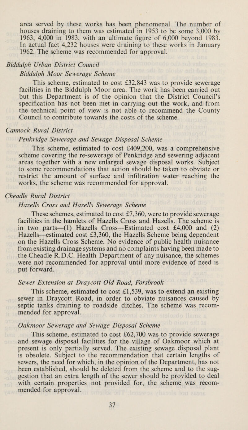 area served by these works has been phenomenal. The number of houses draining to them was estimated in 1953 to be some 3,000 by 1963, 4,000 in 1983, with an ultimate figure of 6,000 beyond 1983. In actual fact 4,232 houses were draining to these works in January 1962. The scheme was recommended for approval. Biddulph Urban District Council Biddulph Moor Sewerage Scheme This scheme, estimated to cost £32,843 was to provide sewerage facilities in the Biddulph Moor area. The work has been carried out but this Department is of the opinion that the District Council’s specification has not been met in carrying out the work, and from the technical point of view is not able to recommend the County Council to contribute towards the costs of the scheme. Cannock Rural District Penkridge Sewerage and Sewage Disposal Scheme This scheme, estimated to cost £409,200, was a comprehensive scheme covering the re-sewerage of Penkridge and sewering adjacent areas together with a new enlarged sewage disposal works. Subject to some recommendations that action should be taken to obviate or restrict the amount of surface and infiltration water reaching the works, the scheme was recommended for approval. Cheadle Rural District Hazells Cross and Hazells Sewerage Scheme These schemes, estimated to cost £7,360, were to provide sewerage facilities in the hamlets of Hazells Cross and Hazells. The scheme is in two parts—(1) Hazells Cross—Estimated cost £4,000 and (2) Hazells—estimated cost £3,360, the Hazells Scheme being dependent on the Hazells Cross Scheme. No evidence of public health nuisance from existing drainage systems and no complaints having been made to the Cheadle R.D.C. Health Department of any nuisance, the schemes were not recommended for approval until more evidence of need is put forward. Sewer Extension at Draycott Old Road, Forsbrook This scheme, estimated to cost £1,539, was to extend an existing sewer in Draycott Road, in order to obviate nuisances caused by septic tanks draining to roadside ditches. The scheme was recom¬ mended for approval. Oakmoor Sewerage and Sewage Disposal Scheme This scheme, estimated to cost £62,700 was to provide sewerage and sewage disposal facilities for the village of Oakmoor which at present is only partially served. The existing sewage disposal plant is obsolete. Subject to the recommendation that certain lengths of sewers, the need for which, in the opinion of the Department, has not been established, should be deleted from the scheme and to the sug¬ gestion that an extra length of the sewer should be provided to deal with certain properties not provided for, the scheme was recom¬ mended for approval.