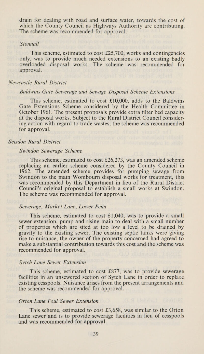 drain for dealing with road and surface water, towards the cost of which the County Council as Highways Authority are contributing. The scheme was recommended for approval. Stomiall This scheme, estimated to cost £25,700, works and contingencies only, was to provide much needed extensions to an existing badly overloaded disposal works. The scheme was recommended for approval. Newcastle Rural District Baldwins Gate Sewerage and Sewage Disposal Scheme Extensions This scheme, estimated to cost £10,000, adds to the Baldwins Gate Extensions Scheme considered by the Health Committee in October 1961. The present proposals provide extra filter bed capacity at the disposal works. Subject to the Rural District Council consider¬ ing action with regard to trade wastes, the scheme was recommended for approval. Seisdon Rural District Swindon Sewerage Scheme This scheme, estimated to cost £26,273, was an amended scheme replacing an earlier scheme considered by the County Council in 1962. The amended scheme provides for pumping sewage from Swindon to the main Wombourn disposal works for treatment, this was recommended by this Department in lieu of the Rural District Council’s original proposal to establish a small works at Swindon. The scheme was recommended for approval. Sewerage, Market Lane, Lower Penn This scheme, estimated to cost £1,040, was to provide a small sewer extension, pump and rising main to deal with a small number of properties which are sited at too low a level to be drained by gravity to the existing sewer. The existing septic tanks were giving rise to nuisance, the owner of the property concerned had agreed to make a substantial contribution towards this cost and the scheme was recommended for approval. Sytch Lane Sewer Extension This scheme, estimated to cost £877, was to provide sewerage facilities in an unsewered section of Sytch Lane in order to replace existing cesspools. Nuisance arises from the present arrangements and the scheme was recommended for approval. Orton Lane Eoul Sewer Extension This scheme, estimated to cost £3,658, was similar to the Orton Lane sewer and is to provide sewerage facilities in lieu of cesspools and was recommended for approval.