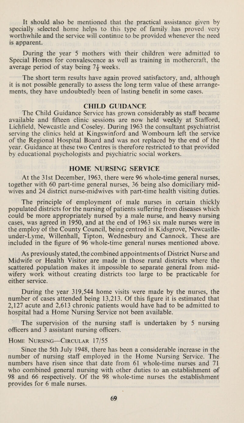 It should also be mentioned that the practical assistance given by specially selected home helps to this type of family has proved very worthwhile and the service will continue to be provided whenever the need is apparent. During the year 5 mothers with their children were admitted to Special Homes for convalescence as well as training in mothercraft, the average period of stay being 1{ weeks. The short term results have again proved satisfactory, and, although it is not possible generally to assess the long term value of these arrange¬ ments, they have undoubtedly been of lasting benefit in some cases. CHILD GUIDANCE The Child Guidance Service has grown considerably as staff became available and fifteen clinic sessions are now held weekly at Stafford, Lichfield, Newcastle and Coseley. During 1963 the consultant psychiatrist serving the clinics held at Kingswinford and Wombourn left the service of the Regional Hospital Board and was not replaced by the end of the year. Guidance at these two Centres is therefore restricted to that provided by educational psychologists and psychiatric social workers. HOME NURSING SERVICE At the 31st December, 1963, there were 96 whole-time general nurses, together with 60 part-time general nurses, 36 being also domiciliary mid¬ wives and 24 district nurse-midwives with part-time health visiting duties. The principle of employment of male nurses in certain thickly populated districts for the nursing of patients suffering from diseases which could be more appropriately nursed by a male nurse, and heavy nursing cases, was agreed in 1950, and at the end of 1963 six male nurses were in the employ of the County Council, being centred in Kidsgrove, Newcastle- under-Lyme, Willenhall, Tipton, Wednesbury and Cannock. These are included in the figure of 96 whole-time general nurses mentioned above. As previously stated, the combined appointments of District Nurse and Midwife or Health Visitor are made in those rural districts where the scattered population makes it impossible to separate general from mid¬ wifery work without creating districts too large to be practicable for either service. During the year 319,544 home visits were made by the nurses, the number of cases attended being 13,213. Of this figure it is estimated that 2,127 acute and 2,613 chronic patients would have had to be admitted to hospital had a Home Nursing Service not been available. The supervision of the nursing staff is undertaken by 5 nursing officers and 3 assistant nursing officers. Home Nursing—Circular 17/55 Since the 5th July 1948, there has been a considerable increase in the number of nursing staff employed in the Home Nursing Service. The numbers have risen since that date from 61 whole-time nurses and 71 who combined general nursing with other duties to an establishment of 98 and 66 respectively. Of the 98 whole-time nurses the establishment provides for 6 male nurses.