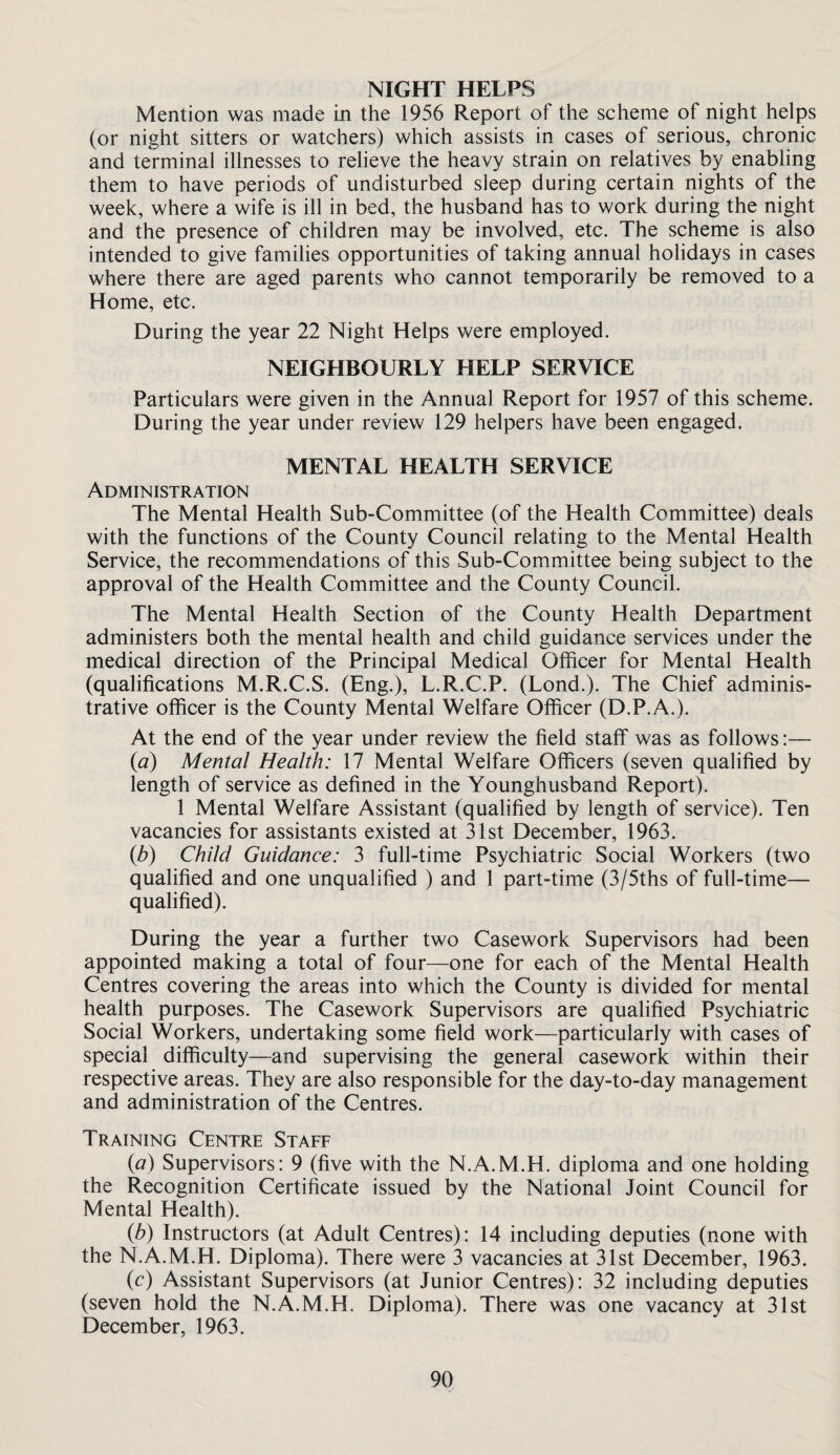 NIGHT HELPS Mention was made in the 1956 Report of the scheme of night helps (or night sitters or watchers) which assists in cases of serious, chronic and terminal illnesses to relieve the heavy strain on relatives by enabling them to have periods of undisturbed sleep during certain nights of the week, where a wife is ill in bed, the husband has to work during the night and the presence of children may be involved, etc. The scheme is also intended to give families opportunities of taking annual holidays in cases where there are aged parents who cannot temporarily be removed to a Home, etc. During the year 22 Night Helps were employed. NEIGHBOURLY HELP SERVICE Particulars were given in the Annual Report for 1957 of this scheme. During the year under review 129 helpers have been engaged. MENTAL HEALTH SERVICE Administration The Mental Health Sub-Committee (of the Health Committee) deals with the functions of the County Council relating to the Mental Health Service, the recommendations of this Sub-Committee being subject to the approval of the Health Committee and the County Council. The Mental Health Section of the County Health Department administers both the mental health and child guidance services under the medical direction of the Principal Medical Officer for Mental Health (qualifications M.R.C.S. (Eng.), L.R.C.P. (Lond.). The Chief adminis¬ trative officer is the County Mental Welfare Officer (D.P.A.). At the end of the year under review the field staff was as follows:— {a) Mental Health: 17 Mental Welfare Officers (seven qualified by length of service as defined in the Younghusband Report). 1 Mental Welfare Assistant (qualified by length of service). Ten vacancies for assistants existed at 31st December, 1963. {b) Child Guidance: 3 full-time Psychiatric Social Workers (two qualified and one unqualified ) and 1 part-time (3/5ths of full-time— qualified). During the year a further two Casework Supervisors had been appointed making a total of four—one for each of the Mental Health Centres covering the areas into which the County is divided for mental health purposes. The Casework Supervisors are qualified Psychiatric Social Workers, undertaking some field work—particularly with cases of special difficulty—and supervising the general casework within their respective areas. They are also responsible for the day-to-day management and administration of the Centres. Training Centre Staff {a) Supervisors: 9 (five with the N.A.M.H. diploma and one holding the Recognition Certificate issued by the National Joint Council for Mental Health). {b) Instructors (at Adult Centres): 14 including deputies (none with the N.A.M.H. Diploma). There were 3 vacancies at 31st December, 1963. (c) Assistant Supervisors (at Junior Centres): 32 including deputies (seven hold the N.A.M.H. Diploma). There was one vacancy at 31st December, 1963.