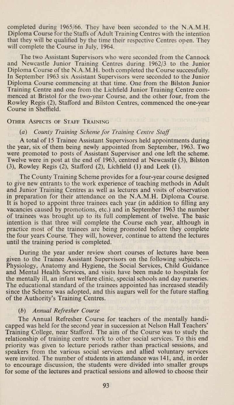 completed during 1965/66. They have been seconded to the N.A.M.H. Diploma Course for the Staffs of Adult Training Centres with the intention that they will be qualified by the time their respective Centres open. They will complete the Course in July, 1964. The two Assistant Supervisors who were seconded from the Cannock and Newcastle Junior Training Centres during 1962/3 to the Junior Diploma Course of the N.A.M.H. both completed the Course successfully. In September 1963 six Assistant Supervisors were seconded to the Junior Diploma Course commencing at that time. One from the Bilston Junior Training Centre and one from the Lichfield Junior Training Centre com¬ menced at Bristol for the two-year Course, and the other four, from the Rowley Regis (2), Stafford and Bilston Centres, commenced the one-year Course in Sheffield. Other Aspects of Staff Training {a) County Training Scheme for Training Centre Staff A total of 15 Trainee Assistant Supervisors held appointments during the year, six of them being newly appointed from September, 1963. Two were promoted to posts of Assistant Supervisor and one left the scheme. Twelve were in post at the end of 1963, centred at Newcastle (3), Bilston (3), Rowley Regis (2), Stafford (2), Lichfield (1) and Leek (1). The County Training Scheme provides for a four-year course designed to give new entrants to the work experience of teaching methods in Adult and Junior Training Centres as well as lectures and visits of observation in preparation for their attendance on the N.A.M.H. Diploma Course. It is hoped to appoint three trainees each year (in addition to filling any vacancies caused by promotions, etc.) and in September 1963 the number of trainees was brought up to its full complement of twelve. The basic intention is that three will complete the Course each year, although in practice most of the trainees are being promoted before they complete the four years Course. They will, however, continue to attend the lectures until the training period is completed. During the year under review short courses of lectures have been given to the Trainee Assistant Supervisors on the following subjects:— Physiology, Anatomy and Hygiene, the Social Services, Child Guidance and Mental Health Services, and visits have been made to hospitals for the mentally ill, an infant welfare clinic, special schools and day nurseries. The educational standard of the trainees appointed has increased steadily since the Scheme was adopted, and this augurs well for the future staffing of the Authority’s Training Centres. (6) Annual Refresher Course The Annual Refresher Course for teachers of the mentally handi¬ capped was held for the second year in succession at Nelson Hall Teachers’ Training College, near Stafford. The aim of the Course was to study the relationship of training centre work to other social services. To this end priority was given to lecture periods rather than practical sessions, and speakers from the various social services and allied voluntary services were invited. The number of students in attendance was 141, and, in order to encourage discussion, the students were divided into smaller groups for some of the lectures and practical sessions and allowed to choose their