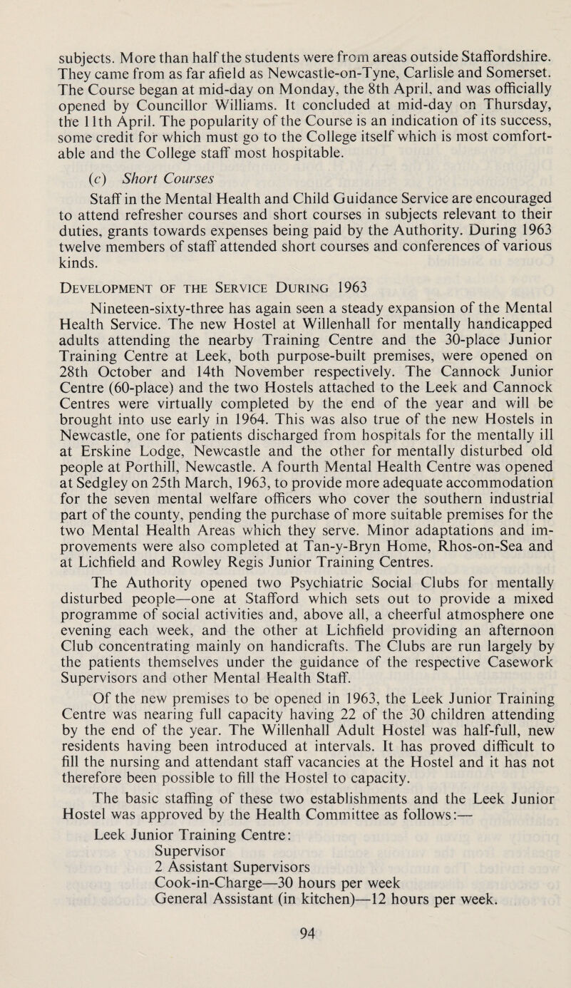 subjects. M ore than half the students were from areas outside Staffordshire. They came from as far afield as Newcastle-on-Tyne, Carlisle and Somerset. The Course began at mid-day on Monday, the 8th April, and was officially opened by Councillor Williams. It concluded at mid-day on Thursday, the 11th April. The popularity of the Course is an indication of its success, some credit for which must go to the College itself which is most comfort¬ able and the College staff most hospitable. (c) Short Courses Staff in the Mental Health and Child Guidance Service are encouraged to attend refresher courses and short courses in subjects relevant to their duties, grants towards expenses being paid by the Authority. During 1963 twelve members of staff attended short courses and conferences of various kinds. Development of the Service During 1963 Nineteen-sixty-three has again seen a steady expansion of the Mental Health Service. The new Hostel at Willenhall for mentally handicapped adults attending the nearby Training Centre and the 30-place Junior Training Centre at Leek, both purpose-built premises, were opened on 28th October and 14th November respectively. The Cannock Junior Centre (60-place) and the two Hostels attached to the Leek and Cannock Centres were virtually completed by the end of the year and will be brought into use early in 1964. This was also true of the new Hostels in Newcastle, one for patients discharged from hospitals for the mentally ill at Erskine Lodge, Newcastle and the other for mentally disturbed old people at Porthill, Newcastle. A fourth Mental Health Centre was opened at Sedgley on 25th March, 1963, to provide more adequate accommodation for the seven mental welfare officers who cover the southern industrial part of the county, pending the purchase of more suitable premises for the two Mental Health Areas which they serve. Minor adaptations and im¬ provements were also completed at Tan-y-Bryn Home, Rhos-on-Sea and at Lichfield and Rowley Regis Junior Training Centres. The Authority opened two Psychiatric Social Clubs for mentally disturbed people—one at Stafford which sets out to provide a mixed programme of social activities and, above ail, a cheerful atmosphere one evening each week, and the other at Lichfield providing an afternoon Club concentrating mainly on handicrafts. The Clubs are run largely by the patients themselves under the guidance of the respective Casework Supervisors and other Mental Health Staff. Of the new premises to be opened in 1963, the Leek Junior Training Centre was nearing full capacity having 22 of the 30 children attending by the end of the year. The Willenhall Adult Hostel was half-full, new residents having been introduced at intervals. It has proved difficult to fill the nursing and attendant staff vacancies at the Hostel and it has not therefore been possible to fill the Hostel to capacity. The basic staffing of these two establishments and the Leek Junior Hostel was approved by the Health Committee as follows:— Leek Junior Training Centre: Supervisor 2 Assistant Supervisors Cook-in-Charge—30 hours per week General Assistant (in kitchen)—12 hours per week.