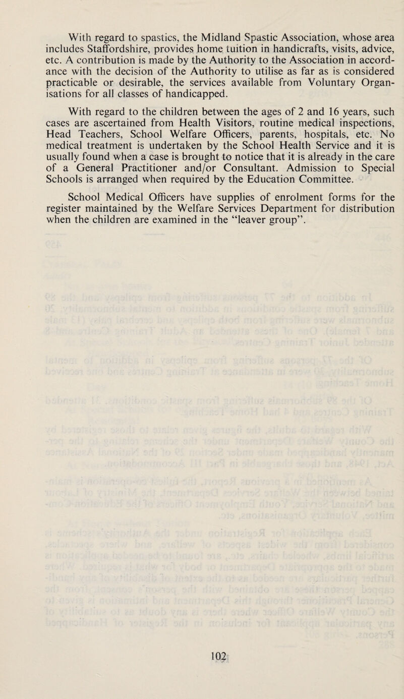 With regard to spastics, the Midland Spastic Association, whose area includes Staffordshire, provides home tuition in handicrafts, visits, advice, etc. A contribution is made by the Authority to the Association in accord¬ ance with the decision of the Authority to utilise as far as is considered practicable or desirable, the services available from Voluntary Organ¬ isations for all classes of handicapped. With regard to the children between the ages of 2 and 16 years, such cases are ascertained from Health Visitors, routine medical inspections. Head Teachers, School Welfare Officers, parents, hospitals, etc. No medical treatment is undertaken by the School Health Service and it is usually found when a case is brought to notice that it is already in the care of a General Practitioner and/or Consultant. Admission to Special Schools is arranged when required by the Education Committee. School Medical Officers have supplies of enrolment forms for the register maintained by the Welfare Services Department for distribution when the children are examined in the “leaver group”.