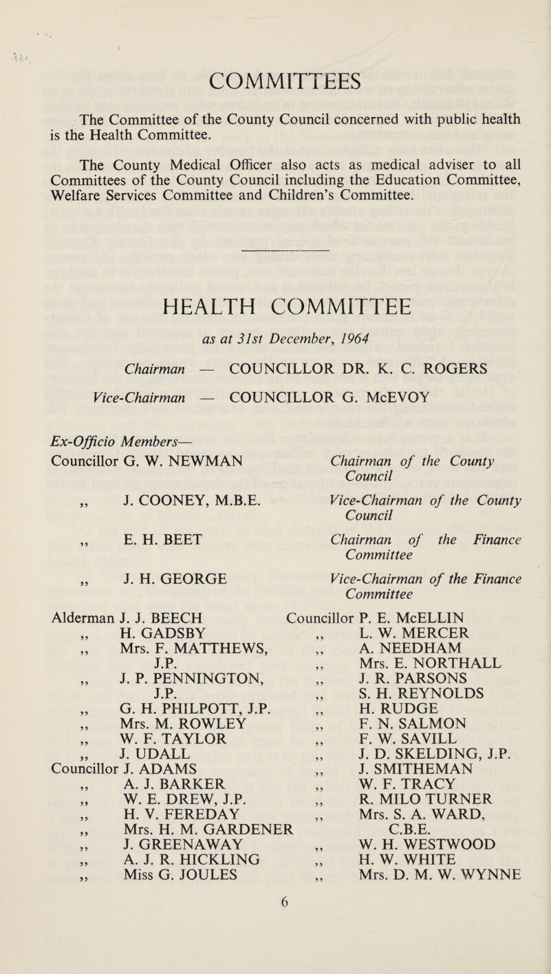 COMMITTEES The Committee of the County Council concerned with public health is the Health Committee. The County Medical Officer also acts as medical adviser to all Committees of the County Council including the Education Committee, Welfare Services Committee and Children’s Committee. HEALTH COMMITTEE as at 31st December, 1964 Chairman — COUNCILLOR DR. K. C. ROGERS Vice-Chairman — COUNCILLOR G. McEVOY Ex-Officio Members— Councillor G. W. NEWMAN J. COONEY, M.B.E. E. H. BEET J. H. GEORGE Alderman J. J. BEECH „ H. GADSBY „ Mrs. F. MATTHEWS, J.P. „ J. P. PENNINGTON, J.P. „ G. H. PHILPOTT, J.P. „ Mrs. M. ROWLEY „ W. F. TAYLOR „ J. UDALL Councillor J. ADAMS „ A. J. BARKER „ W. E. DREW, J.P. „ H. V. FEREDAY „ Mrs. H. M. GARDENER „ J. GREENAWAY „ A. J. R. HICKLING „ Miss G. JOULES Chairman of the County Council Vice-Chairman of the County Council Chairman of the Finance Committee Vice-Chairman of the Finance Committee Councillor P. E. McELLIN L. W. MERCER A. NEEDHAM Mrs. E. NORTHALL J. R. PARSONS S. H. REYNOLDS H. RUDGE F. N. SALMON F. W. SAVILL J. D. SKELDING, J.P. J. SMITHEMAN W. F. TRACY R. MILO TURNER Mrs. S. A. WARD, C B E W. H. WESTWOOD H. W. WHITE Mrs. D. M. W. WYNNE