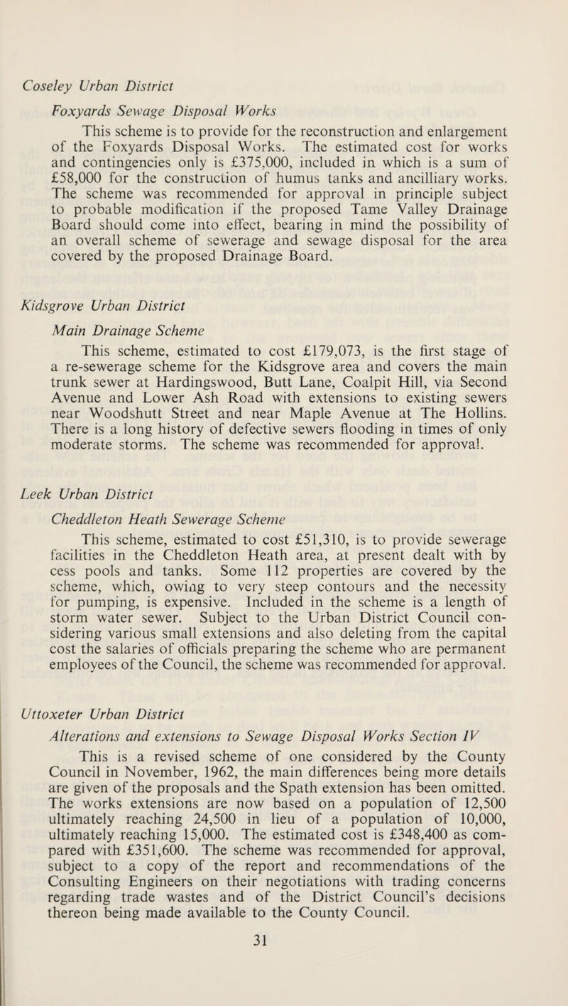 Coseley Urban District Foxyards Sewage Disposal Works This scheme is to provide for the reconstruction and enlargement of the Foxyards Disposal Works. The estimated cost for works and contingencies only is £375,000, included in which is a sum of £58,000 for the construction of humus tanks and ancilliary works. The scheme was recommended for approval in principle subject to probable modification if the proposed Tame Valley Drainage Board should come into effect, bearing in mind the possibility of an overall scheme of sewerage and sewage disposal for the area covered by the proposed Drainage Board. Kidsgrove Urban District Main Drainage Scheme This scheme, estimated to cost £179,073, is the first stage of a re-sewerage scheme for the Kidsgrove area and covers the main trunk sewer at Hardingswood, Butt Lane, Coalpit Hill, via Second Avenue and Lower Ash Road with extensions to existing sewers near Woodshutt Street and near Maple Avenue at The Hollins. There is a long history of defective sewers flooding in times of only moderate storms. The scheme was recommended for approval. Leek Urban District Cheddleton Heath Sewerage Scheme This scheme, estimated to cost £51,310, is to provide sewerage facilities in the Cheddleton Heath area, at present dealt with by cess pools and tanks. Some 112 properties are covered by the scheme, which, owing to very steep contours and the necessity for pumping, is expensive. Included in the scheme is a length of storm water sewer. Subject to the Urban District Council con¬ sidering various small extensions and also deleting from the capital cost the salaries of officials preparing the scheme who are permanent employees of the Council, the scheme was recommended for approval. Uttoxeter Urban District Alterations and extensions to Sewage Disposal Works Section IV This is a revised scheme of one considered by the County Council in November, 1962, the main differences being more details are given of the proposals and the Spath extension has been omitted. The works extensions are now based on a population of 12,500 ultimately reaching 24,500 in lieu of a population of 10,000, ultimately reaching 15,000. The estimated cost is £348,400 as com¬ pared with £351,600. The scheme was recommended for approval, subject to a copy of the report and recommendations of the Consulting Engineers on their negotiations with trading concerns regarding trade wastes and of the District Council’s decisions thereon being made available to the County Council.