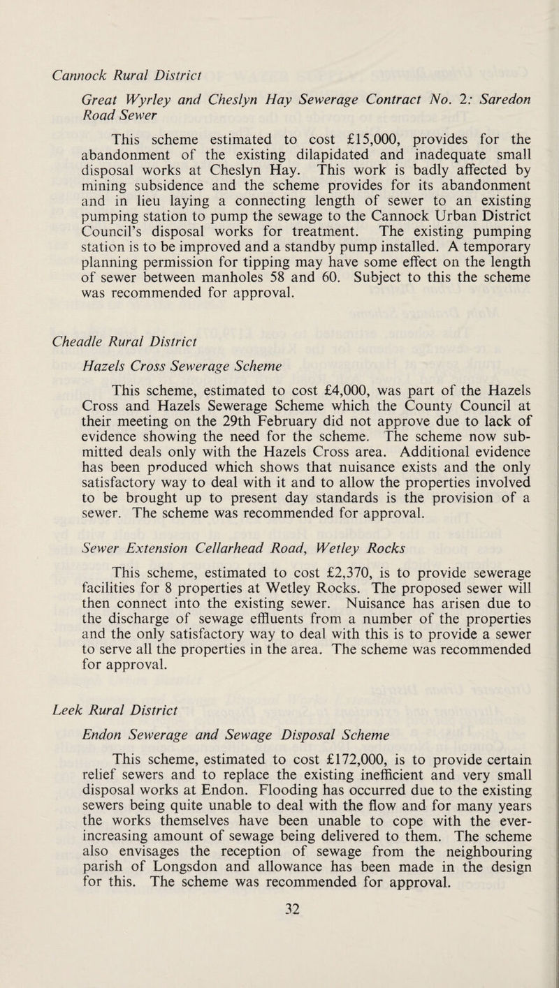 Great Wyrley and Cheslyn Hay Sewerage Contract No. 2: Saredon Road Sewer This scheme estimated to cost £15,000, provides for the abandonment of the existing dilapidated and inadequate small disposal works at Cheslyn Hay. This work is badly affected by mining subsidence and the scheme provides for its abandonment and in lieu laying a connecting length of sewer to an existing pumping station to pump the sewage to the Cannock Urban District Council’s disposal works for treatment. The existing pumping station is to be improved and a standby pump installed. A temporary planning permission for tipping may have some effect on the length of sewer between manholes 58 and 60. Subject to this the scheme was recommended for approval. Cheadle Rural District Hazels Cross Sewerage Scheme This scheme, estimated to cost £4,000, was part of the Hazels Cross and Hazels Sewerage Scheme which the County Council at their meeting on the 29th February did not approve due to lack of evidence showing the need for the scheme. The scheme now sub¬ mitted deals only with the Hazels Cross area. Additional evidence has been produced which shows that nuisance exists and the only satisfactory way to deal with it and to allow the properties involved to be brought up to present day standards is the provision of a sewer. The scheme was recommended for approval. Sewer Extension Cellarhead Road, Wetley Rocks This scheme, estimated to cost £2,370, is to provide sewerage facilities for 8 properties at Wetley Rocks. The proposed sewer will then connect into the existing sewer. Nuisance has arisen due to the discharge of sewage effluents from a number of the properties and the only satisfactory way to deal with this is to provide a sewer to serve all the properties in the area. The scheme was recommended for approval. Leek Rural District Endon Sewerage and Sewage Disposal Scheme This scheme, estimated to cost £172,000, is to provide certain relief sewers and to replace the existing inefficient and very small disposal works at Endon. Flooding has occurred due to the existing sewers being quite unable to deal with the flow and for many years the works themselves have been unable to cope with the ever- increasing amount of sewage being delivered to them. The scheme also envisages the reception of sewage from the neighbouring parish of Longsdon and allowance has been made in the design for this. The scheme was recommended for approval.