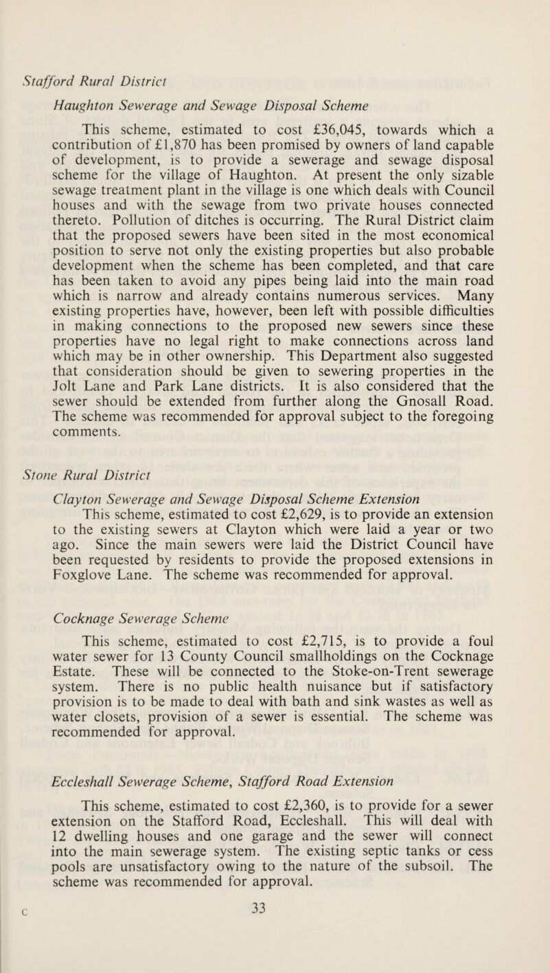 Haughton Sewerage and Sewage Disposal Scheme This scheme, estimated to cost £36,045, towards which a contribution of £1,870 has been promised by owners of land capable of development, is to provide a sewerage and sewage disposal scheme for the village of Haughton. At present the only sizable sewage treatment plant in the village is one which deals with Council houses and with the sewage from two private houses connected thereto. Pollution of ditches is occurring. The Rural District claim that the proposed sewers have been sited in the most economical position to serve not only the existing properties but also probable development when the scheme has been completed, and that care has been taken to avoid any pipes being laid into the main road which is narrow and already contains numerous services. Many existing properties have, however, been left with possible difficulties in making connections to the proposed new sewers since these properties have no legal right to make connections across land which may be in other ownership. This Department also suggested that consideration should be given to sewering properties in the Jolt Lane and Park Lane districts. It is also considered that the sewer should be extended from further along the Gnosall Road. The scheme was recommended for approval subject to the foregoing comments. Stone Rural District Clayton Sewerage and Sewage Disposal Scheme Extension This scheme, estimated to cost £2,629, is to provide an extension to the existing sewers at Clayton which were laid a year or two ago. Since the main sewers were laid the District Council have been requested by residents to provide the proposed extensions in Foxglove Lane. The scheme was recommended for approval. Cocknage Sewerage Scheme This scheme, estimated to cost £2,715, is to provide a foul water sewer for 13 County Council smallholdings on the Cocknage Estate. These will be connected to the Stoke-on-Trent sewerage system. There is no public health nuisance but if satisfactory provision is to be made to deal with bath and sink wastes as well as water closets, provision of a sewer is essential. The scheme was recommended for approval. Eccleshall Sewerage Scheme, Stafford Road Extension This scheme, estimated to cost £2,360, is to provide for a sewer extension on the Stafford Road, Eccleshall. This will deal with 12 dwelling houses and one garage and the sewer will connect into the main sewerage system. The existing septic tanks or cess pools are unsatisfactory owing to the nature of the subsoil. The scheme was recommended for approval. c