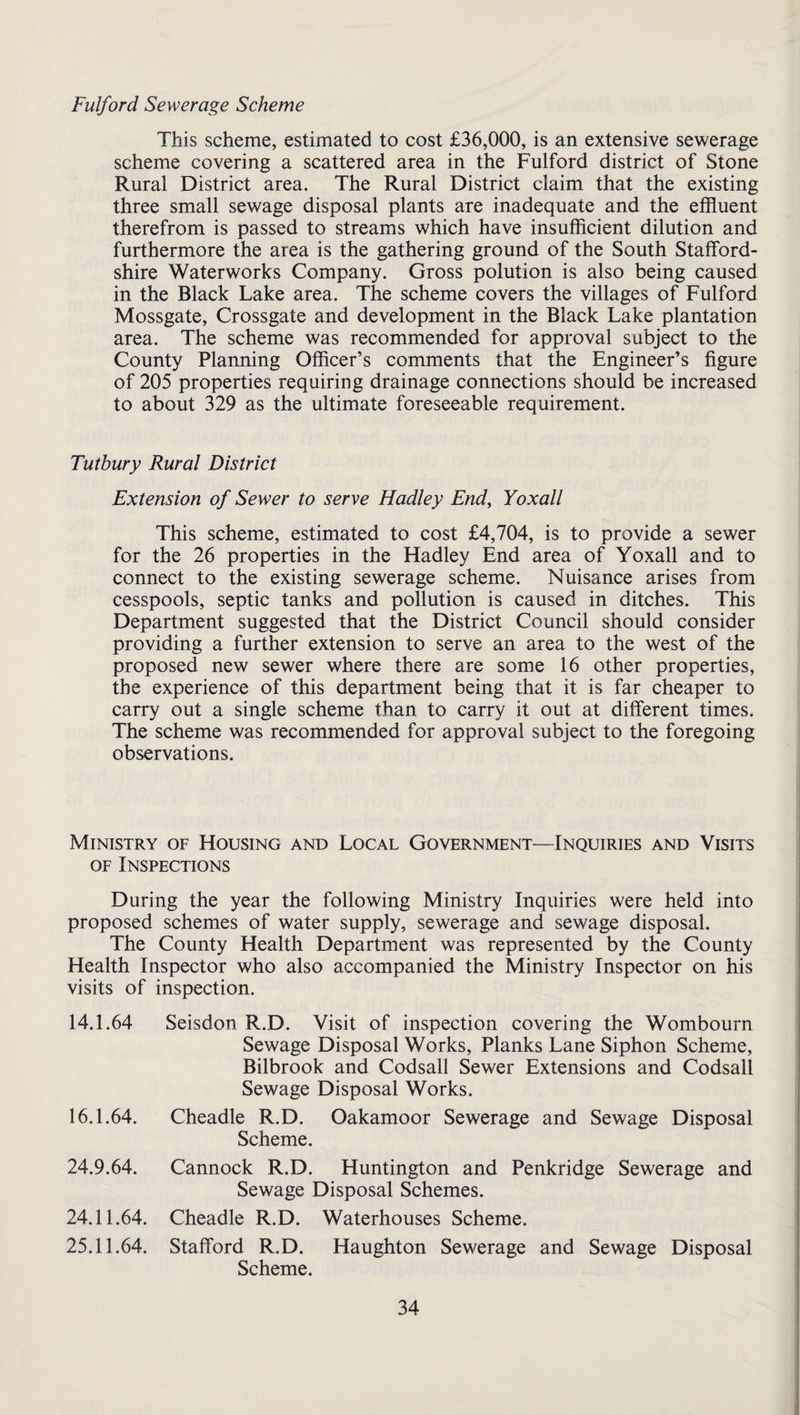 Fulford Sewerage Scheme This scheme, estimated to cost £36,000, is an extensive sewerage scheme covering a scattered area in the Fulford district of Stone Rural District area. The Rural District claim that the existing three small sewage disposal plants are inadequate and the effluent therefrom is passed to streams which have insufflcient dilution and furthermore the area is the gathering ground of the South Stafford¬ shire Waterworks Company. Gross polution is also being caused in the Black Lake area. The scheme covers the villages of Fulford Mossgate, Crossgate and development in the Black Lake plantation area. The scheme was recommended for approval subject to the County Planning Officer’s comments that the Engineer’s figure of 205 properties requiring drainage connections should be increased to about 329 as the ultimate foreseeable requirement. Tutbury Rural District Extension of Sewer to serve Hadley End, Yoxall This scheme, estimated to cost £4,704, is to provide a sewer for the 26 properties in the Hadley End area of Yoxall and to connect to the existing sewerage scheme. Nuisance arises from cesspools, septic tanks and pollution is caused in ditches. This Department suggested that the District Council should consider providing a further extension to serve an area to the west of the proposed new sewer where there are some 16 other properties, the experience of this department being that it is far cheaper to carry out a single scheme than to carry it out at different times. The scheme was recommended for approval subject to the foregoing observations. Ministry of Housing and Local Government—Inquiries and Visits OF Inspections During the year the following Ministry Inquiries were held into proposed schemes of water supply, sewerage and sewage disposal. The County Health Department was represented by the County Health Inspector who also accompanied the Ministry Inspector on his visits of inspection. 14.1.64 Seisdon R.D. Visit of inspection covering the Wombourn Sewage Disposal Works, Planks Lane Siphon Scheme, Bilbrook and Codsall Sewer Extensions and Codsall Sewage Disposal Works. 16.1.64. Cheadle R.D. Oakamoor Sewerage and Sewage Disposal Scheme. 24.9.64. Cannock R.D. Huntington and Penkridge Sewerage and Sewage Disposal Schemes. 24.11.64. Cheadle R.D. Waterhouses Scheme. 25.11.64. Stafford R.D. Haughton Sewerage and Sewage Disposal Scheme.