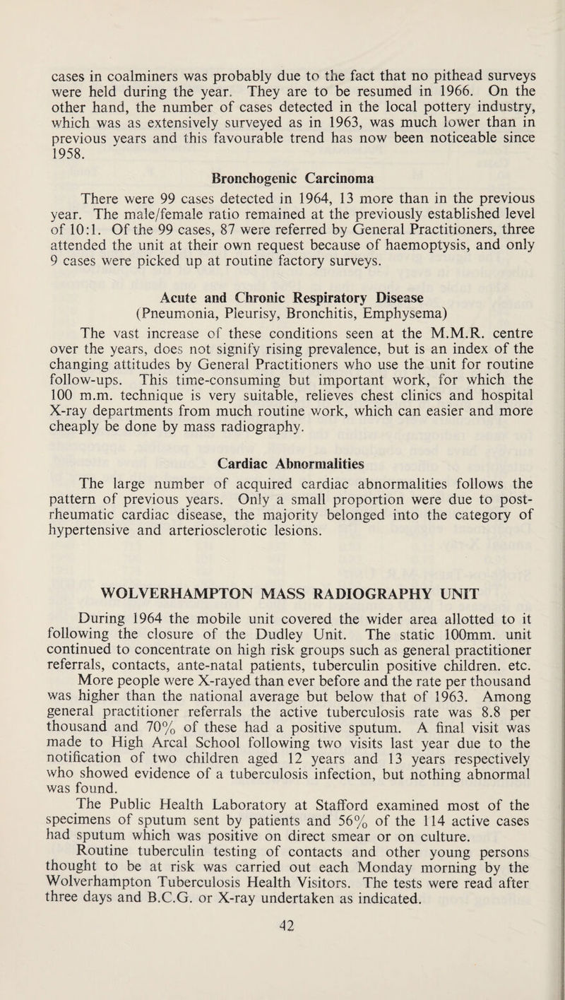 cases in coalminers was probably due to the fact that no pithead surveys were held during the year. They are to be resumed in 1966. On the other hand, the number of cases detected in the local pottery industry, which was as extensively surveyed as in 1963, was much lower than in previous years and this favourable trend has now been noticeable since 1958. Bronchogenic Carcinoma There were 99 cases detected in 1964, 13 more than in the previous year. The male/female ratio remained at the previously established level of 10:1. Of the 99 cases, 87 were referred by General Practitioners, three attended the unit at their own request because of haemoptysis, and only 9 cases were picked up at routine factory surveys. Acute and Chronic Respiratory Disease (Pneumonia, Pleurisy, Bronchitis, Emphysema) The vast increase of these conditions seen at the M.M.R. centre over the years, does not signify rising prevalence, but is an index of the changing attitudes by General Practitioners who use the unit for routine follow-ups. This time-consuming but important work, for which the 100 m.m. technique is very suitable, relieves chest clinics and hospital X-ray departments from much routine work, which can easier and more cheaply be done by mass radiography. Cardiac Abnormalities The large number of acquired cardiac abnormalities follows the pattern of previous years. Only a small proportion were due to post- rheumatic cardiac disease, the majority belonged into the category of hypertensive and arteriosclerotic lesions. WOLVERHAMPTON MASS RADIOGRAPHY UNIT During 1964 the mobile unit covered the wider area allotted to it following the closure of the Dudley Unit. The static lOOmrn. unit continued to concentrate on high risk groups such as general practitioner referrals, contacts, ante-natal patients, tuberculin positive children, etc. More people were X-rayed than ever before and the rate per thousand was higher than the national average but below that of 1963. Among general practitioner referrals the active tuberculosis rate was 8.8 per thousand and 70% of these had a positive sputum. A final visit was made to High Areal School following two visits last year due to the notification of two children aged 12 years and 13 years respectively who showed evidence of a tuberculosis infection, but nothing abnormal was found. The Public Health Laboratory at Stafford examined most of the specimens of sputum sent by patients and 56% of the 114 active cases had sputum which was positive on direct smear or on culture. Routine tuberculin testing of contacts and other young persons thought to be at risk was carried out each Monday morning by the Wolverhampton Tuberculosis Health Visitors. The tests were read after three days and B.C.G. or X-ray undertaken as indicated.