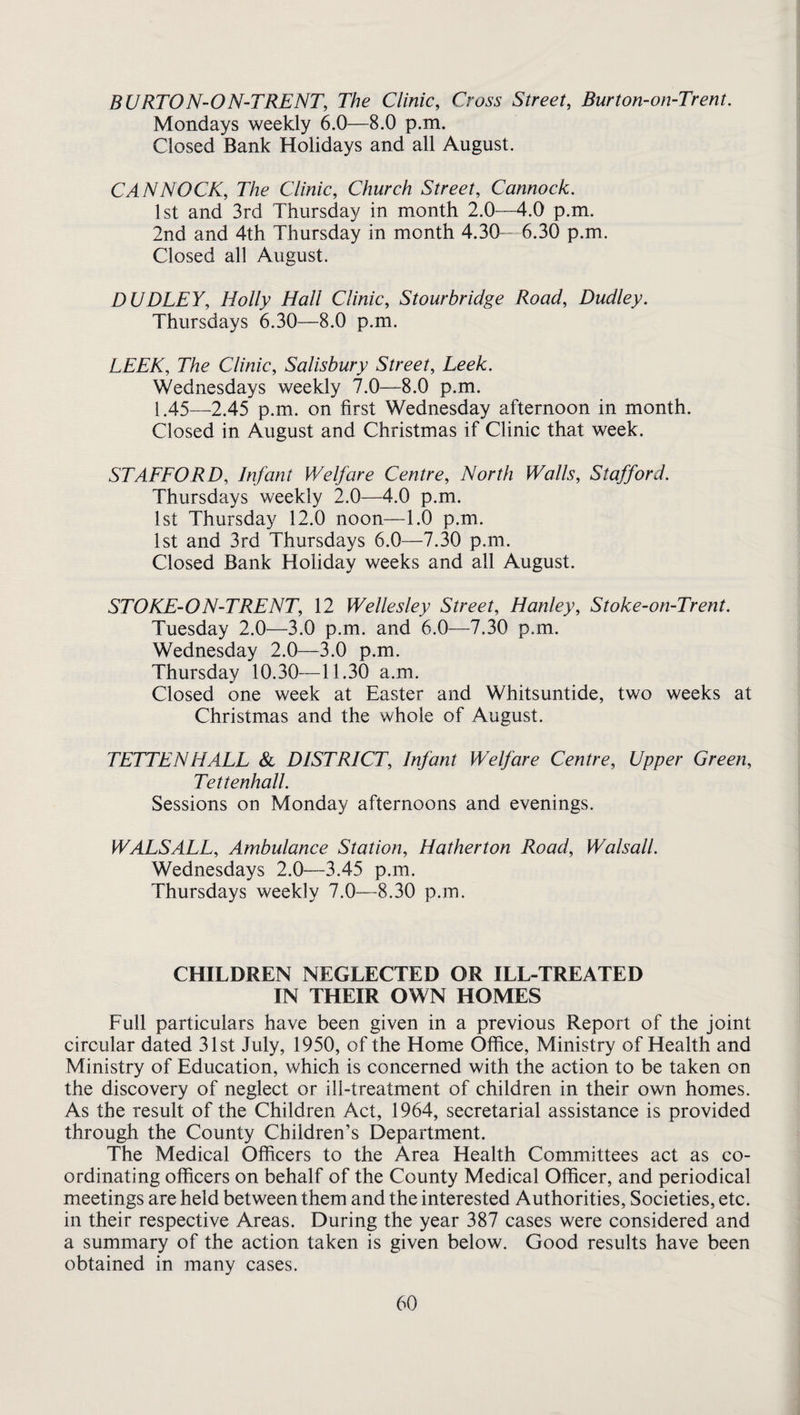 BURTON-ON-TRENT, The Clinic, Cross Street, Burton-on-Trent. Mondays weekly 6.0—8.0 p.m. Closed Bank Holidays and all August. CANNOCK, The Clinic, Church Street, Cannock. 1st and 3rd Thursday in month 2.0—4.0 p.m. 2nd and 4th Thursday in month 4.30— 6.30 p.m. Closed all August. DUDLEY, Holly Hall Clinic, Stourbridge Road, Dudley. Thursdays 6.30—8.0 p.m. LEEK, The Clinic, Salisbury Street, Leek. Wednesdays weekly 7.0—8.0 p.m. 1.45—2.45 p.m. on first Wednesday afternoon in month. Closed in August and Christmas if Clinic that week. STAFFORD, Infant Welfare Centre, North Walls, Stafford. Thursdays weekly 2.0—4.0 p.m. 1st Thursday 12.0 noon—1.0 p.m. 1st and 3rd Thursdays 6.0—7.30 p.m. Closed Bank Holiday weeks and all August. STOKE-ON-TRENT, 12 Wellesley Street, Hanley, Stoke-on-Trent. Tuesday 2.0—3.0 p.m. and 6.0-—7.30 p.m. Wednesday 2.0—3.0 p.m. Thursday 10.30—11.30 a.m. Closed one week at Easter and Whitsuntide, two weeks at Christmas and the whole of August. TETTENHALL & DISTRICT, Infant Welfare Centre, Upper Green, Tettenhall. Sessions on Monday afternoons and evenings. WALSALL, Ambulance Station, Hatherton Road, Walsall. Wednesdays 2.0—3.45 p.m. Thursdays weekly 7.0—8.30 p.m. CHILDREN NEGLECTED OR ILL-TREATED IN THEIR OWN HOMES Full particulars have been given in a previous Report of the joint circular dated 31st July, 1950, of the Home Office, Ministry of Health and Ministry of Education, which is concerned with the action to be taken on the discovery of neglect or ill-treatment of children in their own homes. As the result of the Children Act, 1964, secretarial assistance is provided through the County Children’s Department. The Medical Officers to the Area Health Committees act as co¬ ordinating officers on behalf of the County Medical Officer, and periodical meetings are held between them and the interested Authorities, Societies, etc. in their respective Areas. During the year 387 cases were considered and a summary of the action taken is given below. Good results have been obtained in many cases.