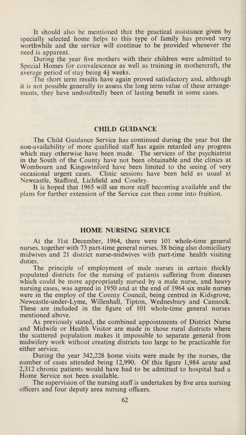 It should also be mentioned that the practical assistance given by specially selected home helps to this type of family has proved very worthwhile and the service will continue to be provided whenever the need is apparent. During the year five mothers with their children were admitted to Special Homes for convalescence as well as training in mothercraft, the average period of stay being weeks. The short term results have again proved satisfactory and, although it is not possible generally to assess the long term value of these arrange¬ ments, they have undoubtedly been of lasting benefit in some cases. CHILD GUIDANCE The Child Guidance Service has continued during the year but the non-availability of more qualified staff has again retarded any progress which may otherwise have been made. The services of the psychiatrist in the South of the County have not been obtainable and the clinics at Wombourn and Kingswinford have been limited to the seeing of very occasional urgent cases. Clinic sessions have been held as usual at Newcastle, Stafford, Lichfield and Coseley. It is hoped that 1965 will see more staff becoming available and the plans for further extension of the Service can then come into fruition. HOME NURSING SERVICE At the 31st December, 1964, there were 101 whole-time general nurses, together with 73 part-time general nurses. 38 being also domiciliary midwives and 21 district nurse-midwives with part-time health visiting duties. The principle of employment of male nurses in certain thickly populated districts for the nursing of patients suffering from diseases which could be more appropriately nursed by a male nurse, and heavy nursing cases, was agreed in 1950 and at the end of 1964 six male nurses were in the employ of the County Council, being centred in Kidsgrove, Newcastle-under-Lyme, Willenhall, Tipton, Wednesbury and Cannock. These are included in the figure of 101 whole-time general nurses mentioned above. As previously stated, the combined appointments of District Nurse and Midwife or Health Visitor are made in those rural districts where the scattered population makes it impossible to separate general from midwifery work without creating districts too large to be practicable for either service. During the year 342,228 home visits were made by the nurses, the number of cases attended being 12,990. Of this figure 1,984 acute and 2,312 chronic patients would have had to be admitted to hospital had a Home Service not been available. The supervision of the nursing staff is undertaken by five area nursing officers and four deputy area nursing officers.