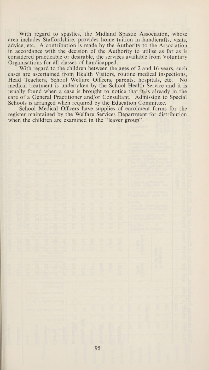 With regard to spastics, the Midland Spastic Association, whose area includes Staffordshire, provides home tuition in handicrafts, visits, advice, etc. A contribution is made by the Authority to the Association in accordance with the decision of the Authority to utilise as far as is considered practicable or desirable, the services available from Voluntary Organisations for all classes of handicapped. With regard to the children between the ages of 2 and 16 years, such cases are ascertained from Health Visitors, routine medical inspections. Head Teachers, School Welfare Officers, parents, hospitals, etc. No medical treatment is undertaken by the School Health Service and it is usually found when a case is brought to notice that 1t»is already in the care of a General Practitioner and/or Consultant. Admission to Special Schools is arranged when required by the Education Committee. School Medical Officers have supplies of enrolment forms for the register maintained by the Welfare Services Department for distribution when the children are examined in the “leaver group”.