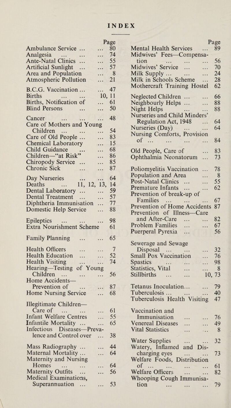 INDEX Page Ambulance Service. 80 Analgesia . 74 Ante-Natal Clinics. 55 Artificial Sunlight . 57 Area and Population ... 8 Atmospheric Pollution ... 21 B.C.G. Vaccination. 47 Births . 10, 11 Births, Notification of ... 61 Blind Persons . 50 Cancer .48 Care of Mothers and Young Children. 54 Care of Old People. 83 Chemical Laboratory ... 15 Child Guidance . 68 Children—“at Risk” ... 86 Chiropody Service. 85 Chronic Sick . 87 Day Nurseries . 64 Deaths ... 11, 12, 13, 14 Dental Laboratory. 59 Dental Treatment . 57 Diphtheria Immunisation ... 77 Domestic Help Service ... 88 Epileptics . 98 Extra Nourishment Scheme 61 Family Planning . 65 Health Officers ... ... 7 Health Education . 52 Health Visiting . 74 Hearing—Testing of Young Children . ... 56 Home Accidents— Prevention of . 87 Home Nursing Service ... 68 Illegitimate Children— Care of . 61 Infant Welfare Centres ... 55 Infantile Mortality. 65 Infectious Diseases—Preva¬ lence and Control over ... 38 Mass Radiography. 44 Maternal Mortality. 64 Maternity and Nursing Homes . ... 64 Maternity Outfits . 56 Medical Examinations, Superannuation . 53 Page Mental Health Services ... 89 Midwives’ Fees—Compensa¬ tion ... ... ... 56 Midwives’ Service . 70 Milk Supply. ... 24 Milk in Schools Scheme ... 28 Mothercraft Training Hostel 62 Neglected Children. Neighbourly Helps ... Night Helps . Nurseries and Child Minders’ Regulation Act, 1948 Nurseries (Day) . Nursing Comforts, Provision of. 66 88 88 64 64 84 Old People, Care of ... 83 Ophthalmia Neonatorum ... 73 Poliomyelitis Vaccination ... Population and Area Post-Natal Chnics ... Premature Infants. Prevention of break-up of Families . Prevention of Home Accidents Prevention of Illness—Care and After-Care . Problem Families . Puerperal Pyrexia ... 78 8 55 62 67 87 82 67 56 Sewerage and Sewage Disposal ... ... ... 32 Small Pox Vaccination ... 76 Spastics . 98 Statistics, Vital ... ... 8 Stillbirths . 10, 73 Tetanus Inoculation... ... 79 Tuberculosis. ... 40 Tuberculosis Health Visiting 47 Vaccination and Immunisation Venereal Diseases Vital Statistics 76 49 8 Water Supplies . 32 Watery, Inflamed and Dis¬ charging eyes . 73 Welfare Foods, Distribution of ... ... ... ... 61 Welfare Officers . 82 Whooping Cough Immunisa-