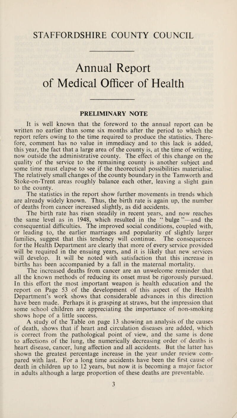 Annual Report of Medical Officer of Health PRELIMINARY NOTE It is well known that the foreword to the annual report can be written no earlier than some six months after the period to which the report refers owing to the time required to produce the statistics. There¬ fore, comment has no value in immediacy and to this lack is added, this year, the fact that a large area of the county is, at the time of writing, now outside the administrative county. The effect of this change on the quality of the service to the remaining county is another subject and some time must elapse to see if the theorectical possibilities materialise. The relatively small changes of the county boundary in the Tamworth and Stoke-on-Trent areas roughly balance each other, leaving a slight gain to the county. The statistics in the report show further movements in trends which are already widely known. Thus, the birth rate is again up, the number of deaths from cancer increased slightly, as did accidents. The birth rate has risen steadily in recent years, and now reaches the same level as in 1948, which resulted in the “ bulge ”—and the consequential difficulties. The improved social conditions, coupled with, or leading to, the earlier marriages and popularity of slightly larger families, suggest that this tendency will continue. The consequences for the Health Department are clearly that more of every service provided will be required in the ensuing years, and it is likely that new services will develop. It will be noted with satisfaction that this increase in births has been accompanied by a fall in the maternal mortality. The increased deaths from cancer are an unwelcome reminder that all the known methods of reducing its onset must be rigorously pursued. In this effort the most important weapon is health education and the report on Page 53 of the development of this aspect of the Health Department’s work shows that considerable advances in this direction have been made. Perhaps it is grasping at straws, but the impression that some school children are appreciating the importance of non-smoking shows hope of a little success. A study of the Table on page 13 showing an analysis of the causes of death, shows that if heart and circulation diseases are added, which is correct from the pathological point of view, and the same is done to affections of the lung, the numerically decreasing order of deaths is heart disease, cancer, lung affection and all accidents. But the latter has shown the greatest percentage increase in the year under review com¬ pared with last. For a long time accidents have been the first cause of death in children up to 12 years, but now it is becoming a major factor in adults although a large proportion of these deaths are preventable.