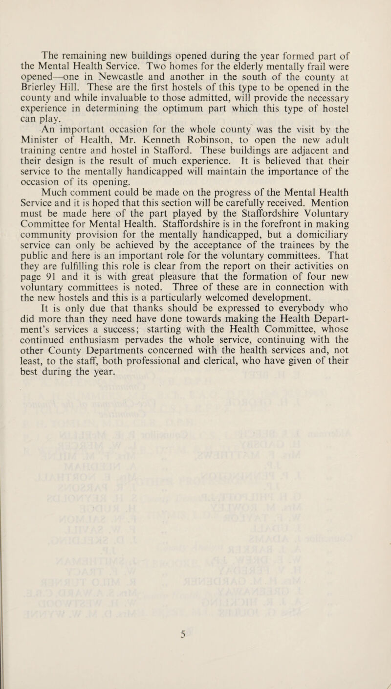 The remaining new buildings opened during the year formed part of the Mental Health Service. Two homes for the elderly mentally frail were opened—one in Newcastle and another in the south of the county at Brierley Hill. These are the first hostels of this type to be opened in the county and while invaluable to those admitted, will provide the necessary experience in determining the optimum part which this type of hostel can play. An important occasion for the whole county was the visit by the Minister of Health, Mr. Kenneth Robinson, to open the new adult training centre and hostel in Stafford. These buildings are adjacent and their design is the result of much experience. It is believed that their service to the mentally handicapped will maintain the importance of the occasion of its opening. Much comment could be made on the progress of the Mental Health Service and it is hoped that this section will be carefully received. Mention must be made here of the part played by the Staffordshire Voluntary Committee for Mental Health. Staffordshire is in the forefront in making community provision for the mentally handicapped, but a domiciliary service can only be achieved by the acceptance of the trainees by the public and here is an important role for the voluntary committees. That they are fulfilling this role is clear from the report on their activities on page 91 and it is with great pleasure that the formation of four new voluntary committees is noted. Three of these are in connection with the new hostels and this is a particularly welcomed development. It is only due that thanks should be expressed to everybody who did more than they need have done towards making the Health Depart¬ ment’s services a success; starting with the Health Committee, whose continued enthusiasm pervades the whole service, continuing with the other County Departments concerned with the health services and, not least, to the staff, both professional and clerical, who have given of their best during the year.