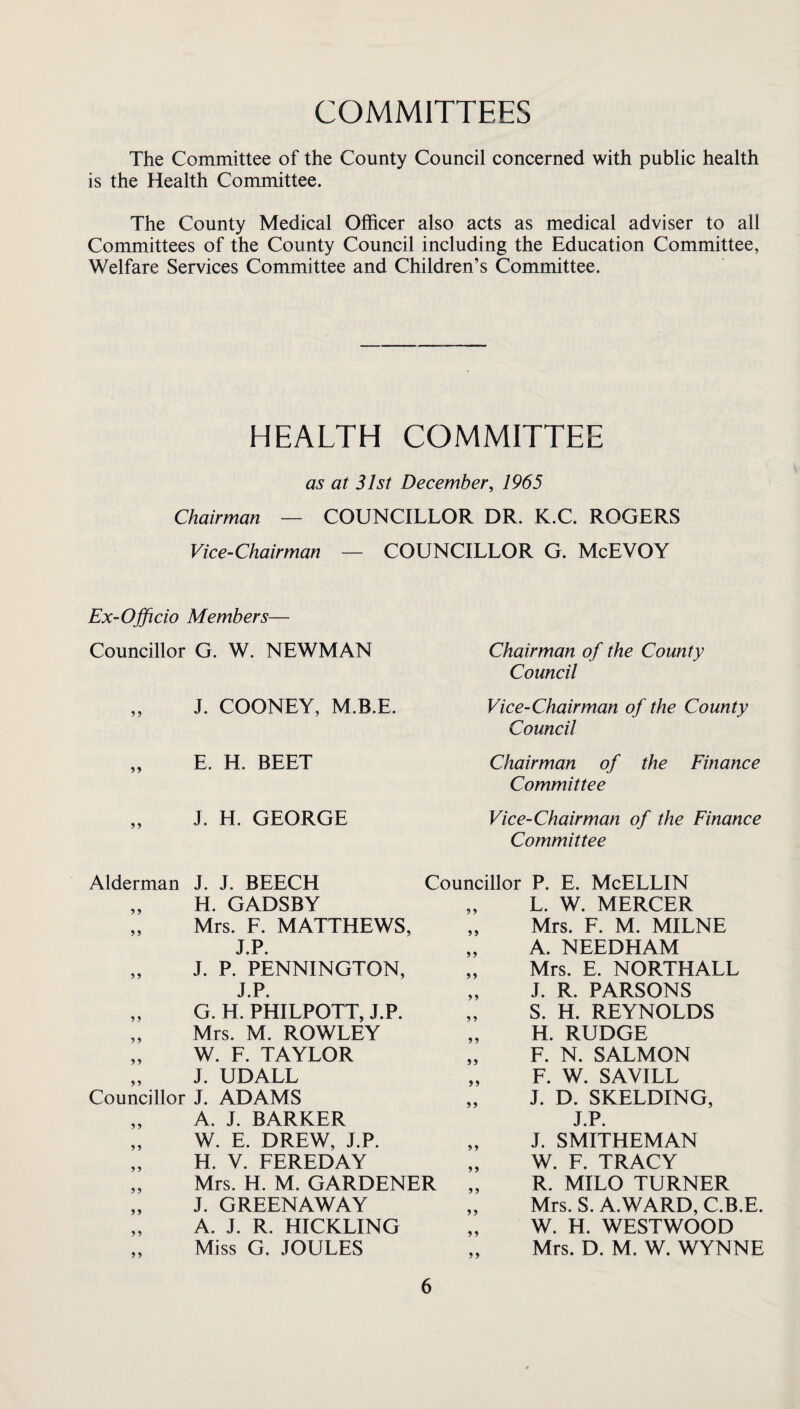 COMMITTEES The Committee of the County Council concerned with public health is the Health Committee. The County Medical Officer also acts as medical adviser to all Committees of the County Council including the Education Committee, Welfare Services Committee and Children’s Committee. HEALTH COMMITTEE as at 31st December, 1965 Chairman — COUNCILLOR DR. K.C. ROGERS Vice-Chairman — COUNCILLOR G. McEVOY Ex-Officio Members— Councillor G. W. NEWMAN „ J. COONEY, M.B.E. „ E. H. BEET J. H. GEORGE Chairman of the County Council Vice-Chairman of the County Council Chairman of the Finance Committee Vice-Chairman of the Finance Committee Alderman J. J. BEECH „ H. GADSBY „ Mrs. F. MATTHEWS, J.P. „ J. P. PENNINGTON, J.P. „ G. H. PHILPOTT, J.P. „ Mrs. M. ROWLEY „ W. F. TAYLOR „ J. UDALL Councillor J. ADAMS „ A. J. BARKER „ W. E. DREW, J.P. „ H. V. FEREDAY „ Mrs. H. M. GARDENER „ J. GREENAWAY „ A. J. R. HICKLING „ Miss G. JOULES Councillor P. E. McELLIN „ L. W. MERCER „ Mrs. F. M. MILNE „ A. NEEDHAM Mrs. E. NORTHALL J. R. PARSONS S. H. REYNOLDS H. RUDGE F. N. SALMON F. W. SAVILL J. D. SKELDING, J.P. J. SMITHEMAN W. F. TRACY R. MILO TURNER Mrs. S. A.WARD, C.B.E. W. H. WESTWOOD Mrs. D. M. W. WYNNE