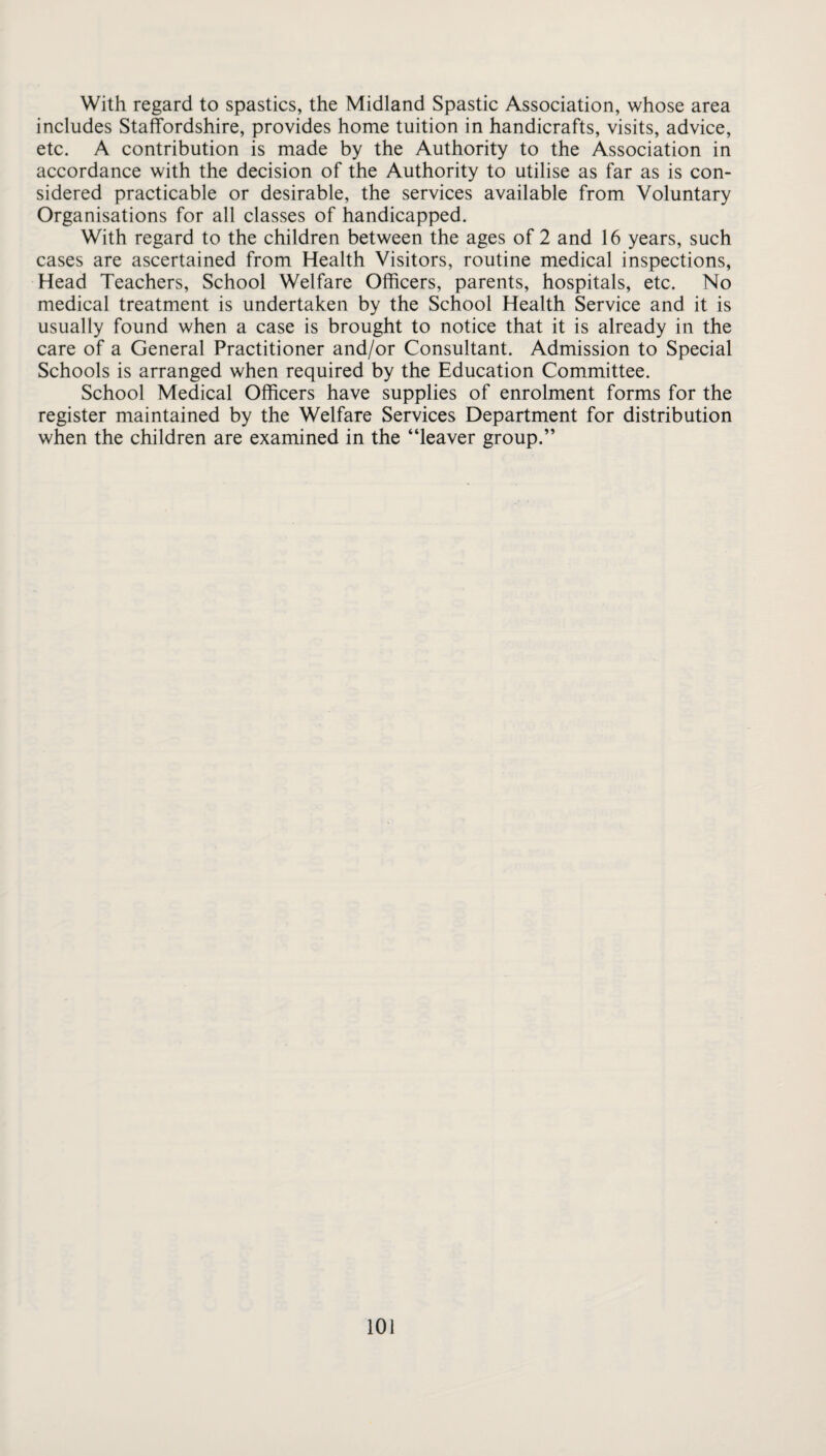 With regard to spastics, the Midland Spastic Association, whose area includes Staffordshire, provides home tuition in handicrafts, visits, advice, etc. A contribution is made by the Authority to the Association in accordance with the decision of the Authority to utilise as far as is con¬ sidered practicable or desirable, the services available from Voluntary Organisations for all classes of handicapped. With regard to the children between the ages of 2 and 16 years, such cases are ascertained from Health Visitors, routine medical inspections, Head Teachers, School Welfare Officers, parents, hospitals, etc. No medical treatment is undertaken by the School Health Service and it is usually found when a case is brought to notice that it is already in the care of a General Practitioner and/or Consultant. Admission to Special Schools is arranged when required by the Education Committee. School Medical Officers have supplies of enrolment forms for the register maintained by the Welfare Services Department for distribution when the children are examined in the “leaver group.”