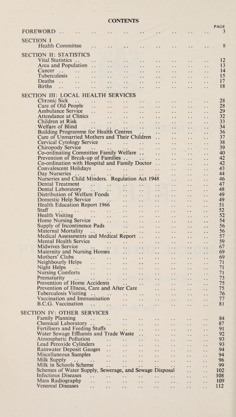 FOREWORD .. CONTENTS PAGE 3 SECTION I Health Committee .. .. .. .. .. .. .. ., 8 SECTION II: STATISTICS Vital Statistics ,, .. .. .. .. .. .. .. .. 12 Area and Population .. .. .. .. .. .. .. .. 13 Cancer .. .. .. .. .. .. .. .. .. .. 14 Tuberculosis .. .. .. .. .. .. .. .. .. 15 Deaths .. .. .. .. .. .. .. .. .. .. 17 Births. 18 SECTION III: LOCAL HEALTH SERVICES Chronic Sick Care of Old People Ambulance Service Attendance at Clinics Children at Risk Welfare of Blind Building Programme for Health Centres Care of Unmarried Mothers and Their Children Cervical Cytology Service Chiropody Service Co-ordinating Committee Family Welfare .. Prevention of Break-up of Families .. Co-ordination with Hospital and Family Doctor Convalescent Holidays Day Nurseries .. Nurseries and Child Minders. Regulation Act 19^ Dental Treatment Dental Laboratory Distribution of Welfare Foods Domestic Help Service Health Education Report 1966 Staff Health Visiting Home Nursing Service Supply of Incontinence Pads Maternal Mortality Medical Assessments and Medical Report .. Mental Health Service Midwives Service Maternity and Nursing Homes Mothers’ Clubs Neighbourly Helps Night Helps Nursing Comforts Prematurity Prevention of Home Accidents Prevention of Illness, Care and After Care Tuberculosis Visiting .. Vaccination and Immunisation B.C.G. Vaccination SECTION IV: OTHER SERVICES Family Planning .. .. .. .. .. ., .. .. 84 Chemical Laboratory ., .. .. .. .. .. .. .. 87 Fertilisers and Feeding Stuffs .. ,. .. ., .. .. 91 Water Sewage Effluents and Trade Waste .. .. .. ., .. 92 Atmospheric Pollution .. .. .. .. .. .. .. 93 Lead Peroxide Cylinders .. .. .. .. .. .. .. 93 Rainwater Deposit Gauges .. .. .. .. .. .. .. 94 Miscellaneous Samples .. .. .. ., .. .. .. 94 Milk Supply .. .. .. .. .. .. ,. .. .. 96 Milk in Schools Scheme .. .. .. .. ., .. ,. 99 Schemes of Water Supply, Sewerage, and Sewage Disposal .. .. 102 Infectious Diseases .. .. .. .. .. .. .. ,, 108 Mass Radiography .. .. .. .. .. ., ., .. 109 Venereal Diseases .. .. .. .. .. .. .. 112 28 29 32 33 34 36 37 38 39 40 42 42 43 44 46 47 48 49 49 51 52 52 54 56 56 57 59 67 69 69 71 71 71 73 75 75 76 77 81