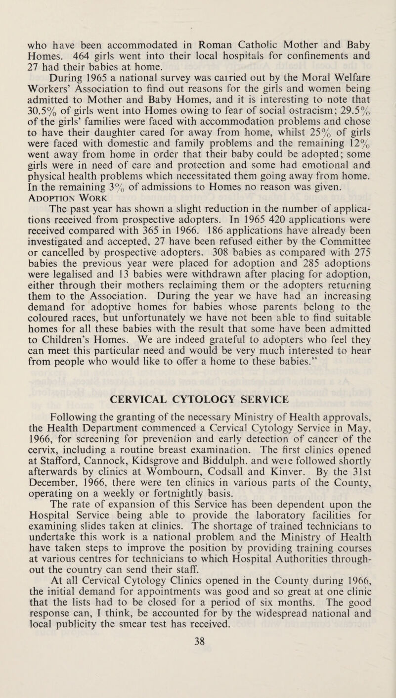 who have been accommodated in Roman Catholic Mother and Baby Homes. 464 girls went into their local hospitals for confinements and 27 had their babies at home. During 1965 a national survey was cairied out by the Moral Welfare Workers’ Association to find out reasons for the girls and women being admitted to Mother and Baby Homes, and it is interesting to note that 30.5% of girls went into Homes owing to fear of social ostracism; 29.5% of the girls’ families were faced with accommodation problems and chose to have their daughter cared for away from home, whilst 25% of girls were faced with domestic and family problems and the remaining 12% went away from home in order that their baby could be adopted; some girls were in need of care and protection and some had emotional and physical health problems which necessitated them going away from home. In the remaining 3% of admissions to Homes no reason was given. Adoption Work The past year has shown a slight reduction in the number of applica¬ tions received from prospective adopters. In 1965 420 applications were received compared with 365 in 1966. 186 applications have already been investigated and accepted, 27 have been refused either by the Committee or cancelled by prospective adopters. 308 babies as compared with 275 babies the previous year were placed for adoption and 285 adoptions were legalised and 13 babies were withdrawn after placing for adoption, either through their mothers reclaiming them or the adopters returning them to the Association. During the year we have had an increasing demand for adoptive homes for babies whose parents belong to the coloured races, but unfortunately we have not been able to find suitable homes for all these babies with the result that some have been admitted to Children’s Homes. We are indeed grateful to adopters who feel they can meet this particular need and would be very much interested to hear from people who would like to offer a home to these babies.” CERVICAL CYTOLOGY SERVICE Following the granting of the necessary Ministry of Health approvals, the Health Department commenced a Cervical Cytology Service in May, 1966, for screening for prevention and early detection of cancer of the cervix, including a routine breast examination. The first clinics opened at Stafford, Cannock, Kidsgrove and Biddulph. and weie followed shortly afterwards by clinics at Wombourn, Codsall and Kinver. By the 31st December, 1966, there were ten clinics in various parts of the County, operating on a weekly or fortnightly basis. The rate of expansion of this Service has been dependent upon the Hospital Service being able to provide the laboratory facilities for examining slides taken at clinics. The shortage of trained technicians to undertake this work is a national problem and the Ministry of Health have taken steps to improve the position by providing training courses at various centres for technicians to which Hospital Authorities through¬ out the country can send their staff. At all Cervical Cytology Clinics opened in the County during 1966, the initial demand for appointments was good and so great at one clinic that the lists had to be closed for a period of six months. The good response can, I think, be accounted for by the widespread national and local publicity the smear test has received.