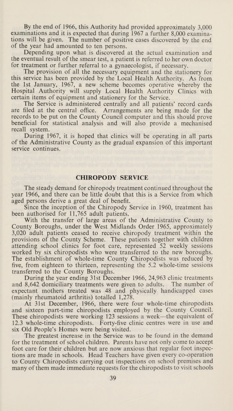 By the end of 1966, this Authority had provided approximately 3,000 examinations and it is expected that during 1967 a further 8,000 examina¬ tions will be given. The number of positive cases discovered by the end of the year had amounted to ten persons. Depending upon what is discovered at the actual examination and the eventual result of the smear test, a patient is referred to her own doctor for treatment or further referral to a gynaecologist, if necessary. The provision of all the necessary equipment and the stationery for this service has been provided by the Local Health Authority. As from the 1st January, 1967, a new scheme becomes operative whereby the Hospital Authority will supply Local Health Authority Clinics with certain items of equipment and stationery for the Service. The Service is administered centrally and all patients’ record cards are filed at the central office. Arrangements are being made for the records to be put on the County Council computer and this should prove beneficial for statistical analysis and will also provide a mechanised recall system. During 1967, it is hoped that clinics will be operating in all parts of the Administrative County as the gradual expansion of this important service continues. CHIROPODY SERVICE The steady demand for chiropody treatment continued throughout the year 1966, and there can be little doubt that this is a Service from which aged persons derive a great deal of benefit. Since the inception of the Chiropody Service in 1960, treatment has been authorised for 11,765 adult patients. With the transfer of large areas of the Administrative County to County Boroughs, under the West Midlands Order 1965, approximately 3,020 adult patients ceased to receive chiropody treatment within the provisions of the County Scheme. These patients together with children attending school clinics for foot care, represented 52 weekly sessions worked by six chiropodists who were transferred to the new boroughs. The establishment of whole-time County Chiropodists was reduced by five, from eighteen to thirteen, representing the 5.2 whole-time sessions transferred to the County Boroughs. During the year ending 31st December 1966, 24,963 clinic treatments and 8,642 domiciliary treatments were given to adults. The number of expectant mothers treated was 48 and physically handicapped cases (mainly rheumatoid arthritis) totalled 1,278. At 31st December, 1966, there were four whole-time chiropodists and sixteen part-time chiropodists employed by the County Council. These chiropodists were working 123 sessions a week—the equivalent of 12.3 whole-time chiropodists. Forty-five clinic centres were in use and six Old People’s Homes were being visited. The greatest increase in the Service was to be found in the demand for the treatment of school children. Parents have not only come to accept foot care for their children but are now anxious that regular foot inspec¬ tions are made in schools. Head Teachers have given every co-operation to County Chiropodists carrying out inspections on school premises and many of them made immediate requests for the chiropodists to visit schools