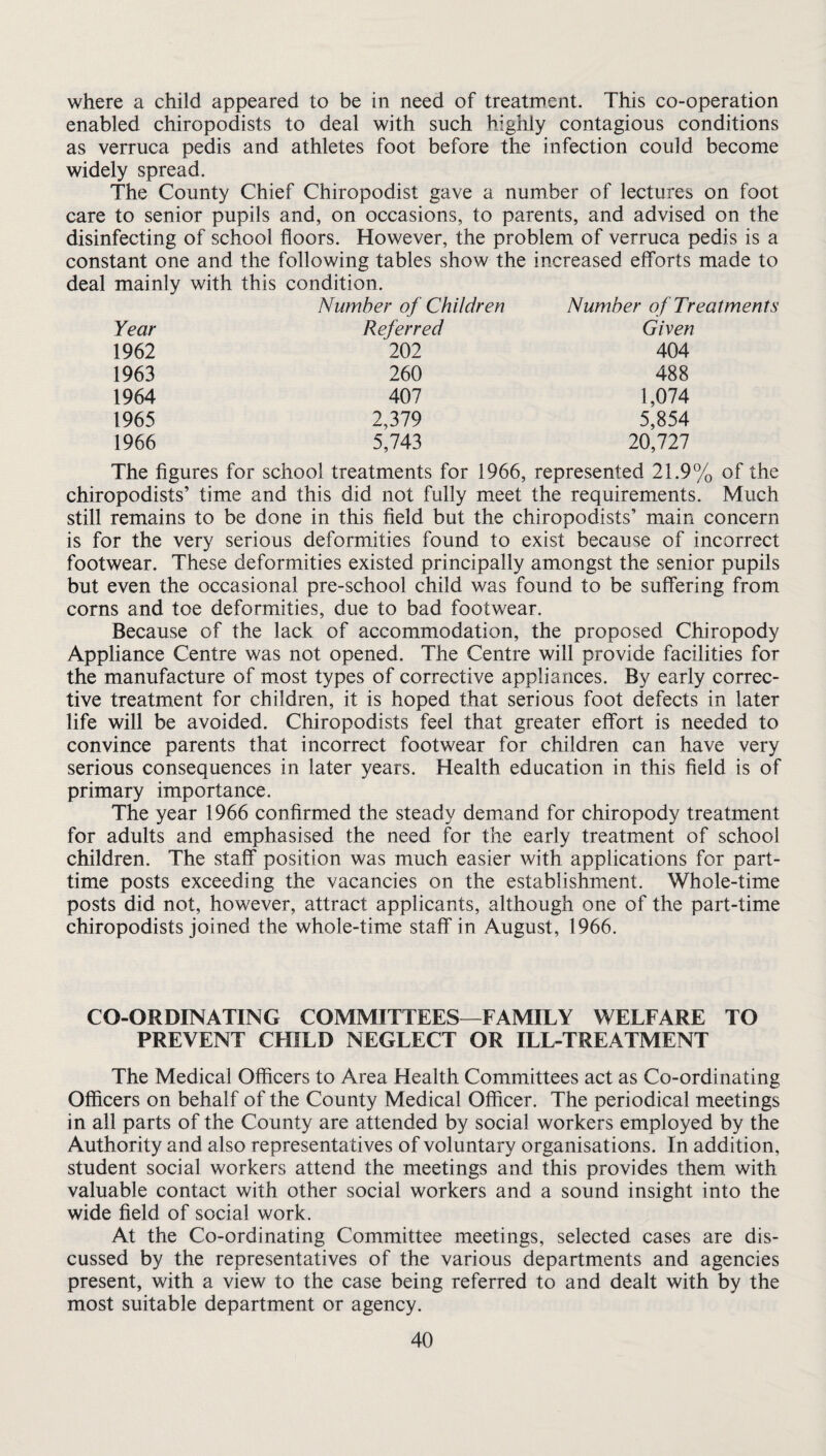 where a child appeared to be in need of treatment. This co-operation enabled chiropodists to deal with such highly contagious conditions as verruca pedis and athletes foot before the infection could become widely spread. The County Chief Chiropodist gave a number of lectures on foot care to senior pupils and, on occasions, to parents, and advised on the disinfecting of school floors. However, the problem of verruca pedis is a constant one and the following tables show the increased efforts made to deal mainly with this condition. Number of Children Number of Treatments Year Referred Given 1962 202 404 1963 260 488 1964 407 1,074 1965 2,379 5,854 1966 5,743 20,727 The figures for school treatments for 1966, represented 21.9% of the chiropodists’ time and this did not fully meet the requirements. Much still remains to be done in this field but the chiropodists’ main concern is for the very serious deformities found to exist because of incorrect footwear. These deformities existed principally amongst the senior pupils but even the occasional pre-school child was found to be suffering from corns and toe deformities, due to bad footwear. Because of the lack of accommodation, the proposed Chiropody Appliance Centre was not opened. The Centre will provide facilities for the manufacture of most types of corrective appliances. By early correc¬ tive treatment for children, it is hoped that serious foot defects in later life will be avoided. Chiropodists feel that greater effort is needed to convince parents that incorrect footwear for children can have very serious consequences in later years. Health education in this field is of primary importance. The year 1966 confirmed the steady demand for chiropody treatment for adults and emphasised the need for the early treatment of school children. The staff position was much easier with applications for part- time posts exceeding the vacancies on the establishment. Whole-time posts did not, however, attract applicants, although one of the part-time chiropodists joined the whole-time staff' in August, 1966. CO-ORDINATING COMMITTEES—FAMILY WELFARE TO PREVENT CFIILD NEGLECT OR ILL-TREATMENT The Medical Officers to Area Health Committees act as Co-ordinating Officers on behalf of the County Medical Officer. The periodical meetings in all parts of the County are attended by social workers employed by the Authority and also representatives of voluntary organisations. In addition, student social workers attend the meetings and this provides them with valuable contact with other social workers and a sound insight into the wide field of social work. At the Co-ordinating Committee meetings, selected cases are dis¬ cussed by the representatives of the various departments and agencies present, with a view to the case being referred to and dealt with by the most suitable department or agency.