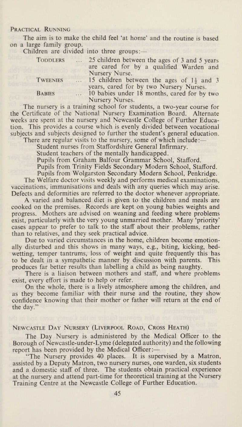 Practical Running The aim is to make the child feel ‘at home’ and the routine is based on a large family group. Children are divided into three groups:— Toddlers ... 25 children between the ages of 3 and 5 years are cared for by a qualified Warden and Nursery Nurse. Tweenies ... 15 children between the ages of U and 3 years, cared for by two Nursery Nurses. Babies ... 10 babies under 18 months, cared for by two Nursery Nurses. The nursery is a training school for students, a two-year course for the Certificate of the National Nursery Examination Board. Alternate weeks are spent at the nursery and Newcastle College of Further Educa¬ tion. This provides a course which is evenly divided between vocational subjects and subjects designed to further the student’s general education. There are regular visits to the nursery, some of which include:— Student nurses from Staffordshire General Infirmary. Student teachers of the mentally handicapped. Pupils from Graham Balfour Grammar School, Stafford. Pupils from Trinity Fields Secondary Modern School, Stafford. Pupils from Wolgarston Secondary Modern School, Penkridge. The Welfare doctor visits weekly and performs medical examinations, vaccinations, immunisations and deals with any queries which may arise. Defects and deformities are referred to the doctor whenever appropriate. A varied and balanced diet is given to the children and meals are cooked on the premises. Records are kept on young babies weights and progress. Mothers are advised on weaning and feeding where problems exist, particularly with the very young unmarried mother. Many ‘priority’ cases appear to prefer to talk to the staff about their problems, rather than to relatives, and they seek practical advice. Due to varied circumstances in the home, children become emotion¬ ally disturbed and this shows in many ways, e.g., biting, kicking, bed¬ wetting, temper tantrums, loss of weight and quite frequently this has to be dealt in a sympathetic manner by discussion with parents. This produces far better results than labelling a child as being naughty. There is a liaison between mothers and staff, and where problems exist, every effort is made to help or refer. On the whole, there is a lively atmosphere among the children, and as they become familiar with their nurse and the routine, they show confidence knowing that their mother or father will return at the end of the day.” Newcastle Day Nursery (Liverpool Road, Cross Heath) The Day Nursery is administered by the Medical Officer to the Borough of Newcastle-under-Lyme (delegated authority) and the following report has been provided by the Medical Officer:— “The Nursery provides 40 places. It is supervised by a Matron, assisted by a Deputy Matron, two nursery nurses, one warden, six students and a domestic staff of three. The students obtain practical experience at the nursery and attend part-time for theoretical training at the Nursery Training Centre at the Newcastle College of Further Education.