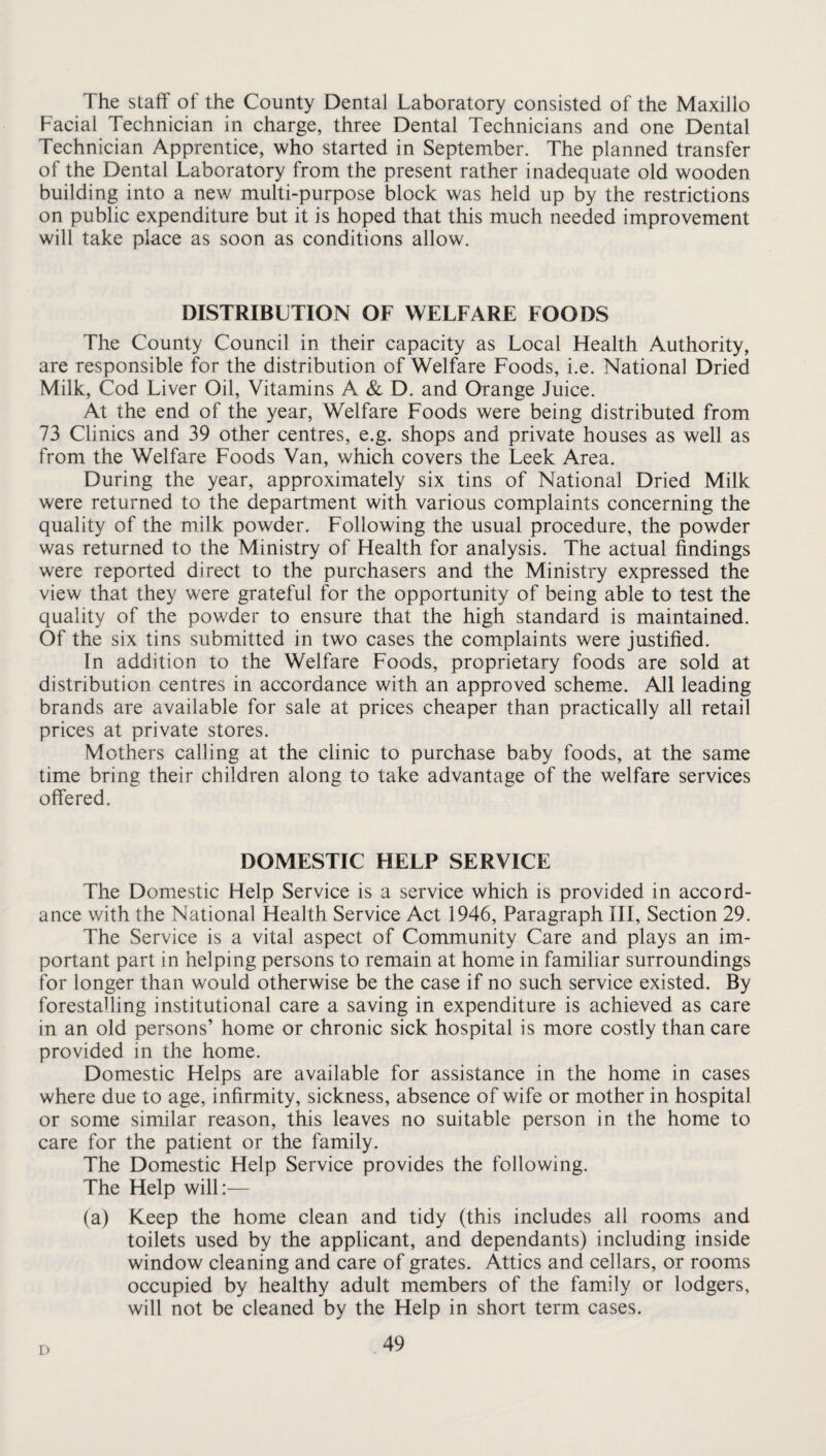 The staff of the County Dental Laboratory consisted of the Maxillo Facial Technician in charge, three Dental Technicians and one Dental Technician Apprentice, who started in September. The planned transfer of the Dental Laboratory from the present rather inadequate old wooden building into a new multi-purpose block was held up by the restrictions on public expenditure but it is hoped that this much needed improvement will take place as soon as conditions allow. DISTRIBUTION OF WELFARE EOODS The County Council in their capacity as Local Health Authority, are responsible for the distribution of Welfare Foods, i.e. National Dried Milk, Cod Liver Oil, Vitamins A & D. and Orange Juice. At the end of the year, Welfare Foods were being distributed from 73 Clinics and 39 other centres, e.g. shops and private houses as well as from the Welfare Foods Van, which covers the Leek Area. During the year, approximately six tins of National Dried Milk were returned to the department with various complaints concerning the quality of the milk powder. Following the usual procedure, the powder was returned to the Ministry of Health for analysis. The actual findings were reported direct to the purchasers and the Ministry expressed the view that they were grateful for the opportunity of being able to test the quality of the powder to ensure that the high standard is maintained. Of the six tins submitted in two cases the complaints were justified. In addition to the Welfare Foods, proprietary foods are sold at distribution centres in accordance with an approved scheme. All leading brands are available for sale at prices cheaper than practically all retail prices at private stores. Mothers calling at the clinic to purchase baby foods, at the same time bring their children along to take advantage of the welfare services offered. DOMESTIC HELP SERVICE The Domestic Help Service is a service which is provided in accord¬ ance with the National Health Service Act 1946, Paragraph III, Section 29. The Service is a vital aspect of Community Care and plays an im¬ portant part in helping persons to remain at home in familiar surroundings for longer than would otherwise be the case if no such service existed. By forestalling institutional care a saving in expenditure is achieved as care in an old persons’ home or chronic sick hospital is more costly than care provided in the home. Domestic Helps are available for assistance in the home in cases where due to age, infirmity, sickness, absence of wife or mother in hospital or some similar reason, this leaves no suitable person in the home to care for the patient or the family. The Domestic Help Service provides the following. The Help will:— (a) Keep the home clean and tidy (this includes all rooms and toilets used by the applicant, and dependants) including inside window cleaning and care of grates. Attics and cellars, or rooms occupied by healthy adult members of the family or lodgers, will not be cleaned by the Help in short term cases. D