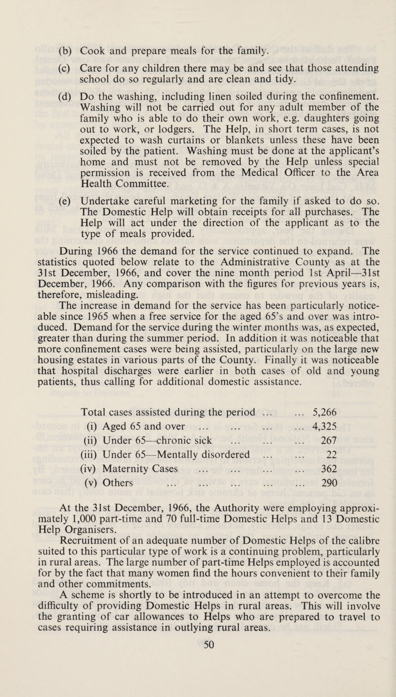 (b) Cook and prepare meals for the family. (c) Care for any children there may be and see that those attending school do so regularly and are clean and tidy. (d) Do the washing, including linen soiled during the confinement. Washing will not be carried out for any adult member of the family who is able to do their own work, e.g. daughters going out to work, or lodgers. The Help, in short term cases, is not expected to wash curtains or blankets unless these have been soiled by the patient. Washing must be done at the applicant’s home and must not be removed by the Help unless special permission is received from the Medical Ofiicer to the Area Health Committee. (e) Undertake careful marketing for the family if asked to do so. The Domestic Help will obtain receipts for all purchases. The Help will act under the direction of the applicant as to the type of meals provided. During 1966 the demand for the service continued to expand. The statistics quoted below relate to the Administrative County as at the 31st December, 1966, and cover the nine month period 1st April—31st December, 1966. Any comparison with the figures for previous years is, therefore, misleading. The increase in demand for the service has been particularly notice¬ able since 1965 when a free service for the aged 65’s and over was intro¬ duced. Demand for the service during the winter months was, as expected, greater than during the summer period. In addition it was noticeable that more confinement cases were being assisted, particularly on the large new housing estates in various parts of the County. Finally it was noticeable that hospital discharges were earlier in both cases of old and young patients, thus calling for additional domestic assistance. Total cases assisted during the period (i) Aged 65 and over . (ii) Under 65—chronic sick (iii) Under 65—Mentally disordered (iv) Maternity Cases . (v) Others . 5,266 4,325 267 22 362 290 At the 31st December, 1966, the Authority were employing approxi¬ mately 1,000 part-time and 70 full-time Domestic Helps and 13 Domestic Help Organisers. Recruitment of an adequate number of Domestic Helps of the calibre suited to this particular type of work is a continuing problem, particularly in rural areas. The large number of part-time Helps employed is accounted for by the fact that many women find the hours convenient to their family and other commitments. A scheme is shortly to be introduced in an attempt to overcome the difficulty of providing Domestic Helps in rural areas. This will involve the granting of car allowances to Helps who are prepared to travel to cases requiring assistance in outlying rural areas.