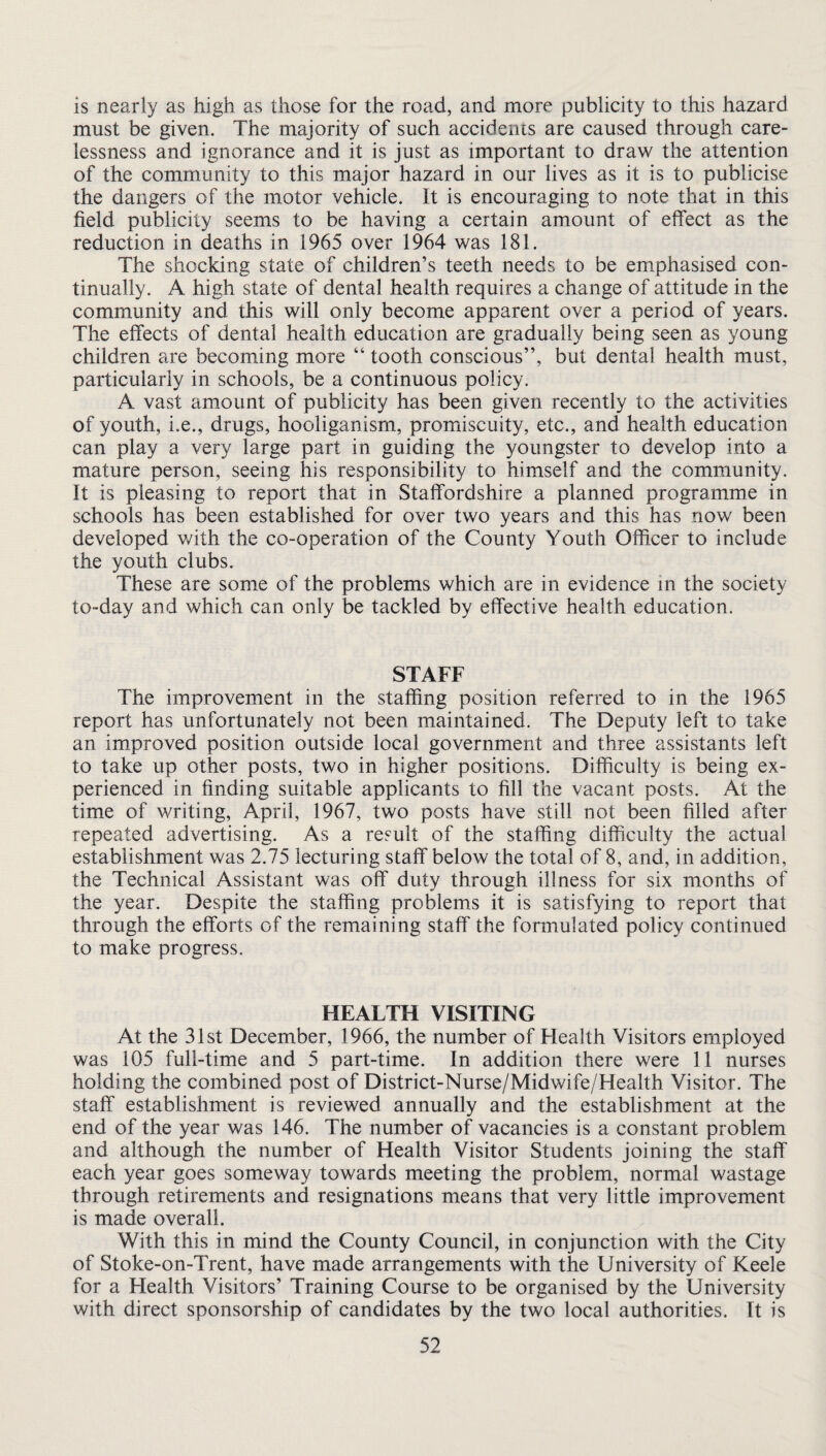 is nearly as high as those for the road, and more publicity to this hazard must be given. The majority of such accidents are caused through care¬ lessness and ignorance and it is just as important to draw the attention of the community to this major hazard in our lives as it is to publicise the dangers of the motor vehicle. It is encouraging to note that in this field publicity seems to be having a certain amount of effect as the reduction in deaths in 1965 over 1964 was 181. The shocking state of children’s teeth needs to be emphasised con¬ tinually. A high state of dental health requires a change of attitude in the community and this will only become apparent over a period of years. The effects of dental health education are gradually being seen as young children are becoming more “ tooth conscious”, but dental health must, particularly in schools, be a continuous policy. A vast amount of publicity has been given recently to the activities of youth, i.e., drugs, hooliganism, promiscuity, etc., and health education can play a very large part in guiding the youngster to develop into a mature person, seeing his responsibility to himself and the community. It is pleasing to report that in Staffordshire a planned programme in schools has been established for over two years and this has now been developed v/ith the co-operation of the County Youth Officer to include the youth clubs. These are some of the problems which are in evidence m the society to-day and which can only be tackled by effective health education. STAFF The improvement in the staffing position referred to in the 1965 report has unfortunately not been maintained. The Deputy left to take an improved position outside local government and three assistants left to take up other posts, two in higher positions. Difficulty is being ex¬ perienced in finding suitable applicants to fill the vacant posts. At the time of writing, April, 1967, two posts have still not been filled after repeated advertising. As a result of the staffing difficulty the actual establishment was 2.75 lecturing staff below the total of 8, and, in addition, the Technical Assistant was off duty through illness for six months of the year. Despite the staffing problems it is satisfying to report that through the efforts of the remaining staff the formulated policy continued to make progress. HEALTH VISITING At the 31st December, 1966, the number of Health Visitors employed was 105 full-time and 5 part-time. In addition there were 11 nurses holding the combined post of District-Nurse/Midwife/Health Visitor. The staff establishment is reviewed annually and the establishment at the end of the year was 146. The number of vacancies is a constant problem and although the number of Health Visitor Students joining the staff each year goes someway towards meeting the problem, normal wastage through retirements and resignations means that very little improvement is made overall. With this in mind the County Council, in conjunction with the City of Stoke-on-Trent, have made arrangements with the University of Keele for a Health Visitors’ Training Course to be organised by the University with direct sponsorship of candidates by the two local authorities. It is