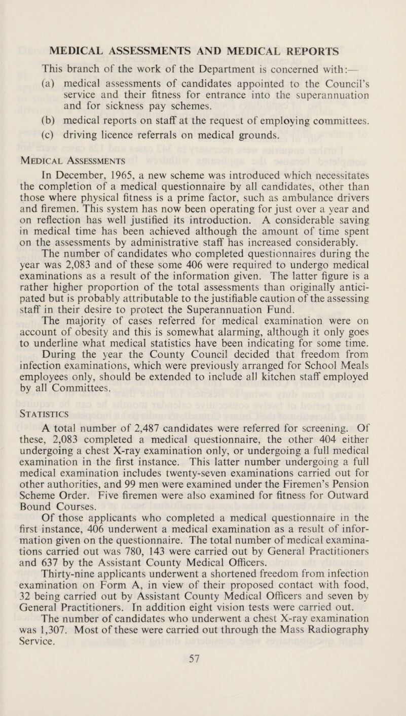 MEDICAL ASSESSMENTS AND MEDICAL REPORTS This branch of the work of the Department is concerned with:— (a) medical assessments of candidates appointed to the Council’s service and their fitness for entrance into the superannuation and for sickness pay schemes. (b) medical reports on staff at the request of employing committees. (c) driving licence referrals on medical grounds. Medical Assessments In December, 1965, a new scheme was introduced which necessitates the completion of a medical questionnaire by all candidates, other than those where physical fitness is a prime factor, such as ambulance drivers and firemen. This system has now been operating for just over a year and on reflection has well justified its introduction. A considerable saving in medical time has been achieved although the amount of time spent on the assessments by administrative staff has increased considerably. The number of candidates who completed questionnaires during the year was 2,083 and of these some 406 were required to undergo medical examinations as a result of the information given. The latter figure is a rather higher proportion of the total assessments than originally antici¬ pated but is probably attributable to the justifiable caution of the assessing staff in their desire to protect the Superannuation Fund. The majority of cases referred for medical examination were on account of obesity and this is somewhat alarming, although it only goes to underline what medical statistics have been indicating for some time. During the year the County Council decided that freedom from infection examinations, which were previously arranged for School Meals employees only, should be extended to include all kitchen staff employed by all Committees. Statistics A total number of 2,487 candidates were referred for screening. Of these, 2,083 completed a medical questionnaire, the other 404 either undergoing a chest X-ray examination only, or undergoing a full medical examination in the first instance. This latter number undergoing a full medical examination includes twenty-seven examinations carried out for other authorities, and 99 men were examined under the Firemen’s Pension Scheme Order. Five firemen were also examined for fitness for Outward Bound Courses. Of those applicants who completed a medical questionnaire in the first instance, 406 underwent a medical examination as a result of infor¬ mation given on the questionnaire. The total number of medical examina¬ tions carried out was 780, 143 were carried out by General Practitioners and 637 by the Assistant County Medical Officers. Thirty-nine applicants underwent a shortened freedom from infection examination on Form A, in view of their proposed contact with food, 32 being carried out by Assistant County Medical Officers and seven by General Practitioners. In addition eight vision tests were carried out. The number of candidates who underwent a chest X-ray examination was 1,307. Most of these were carried out through the Mass Radiography Service.