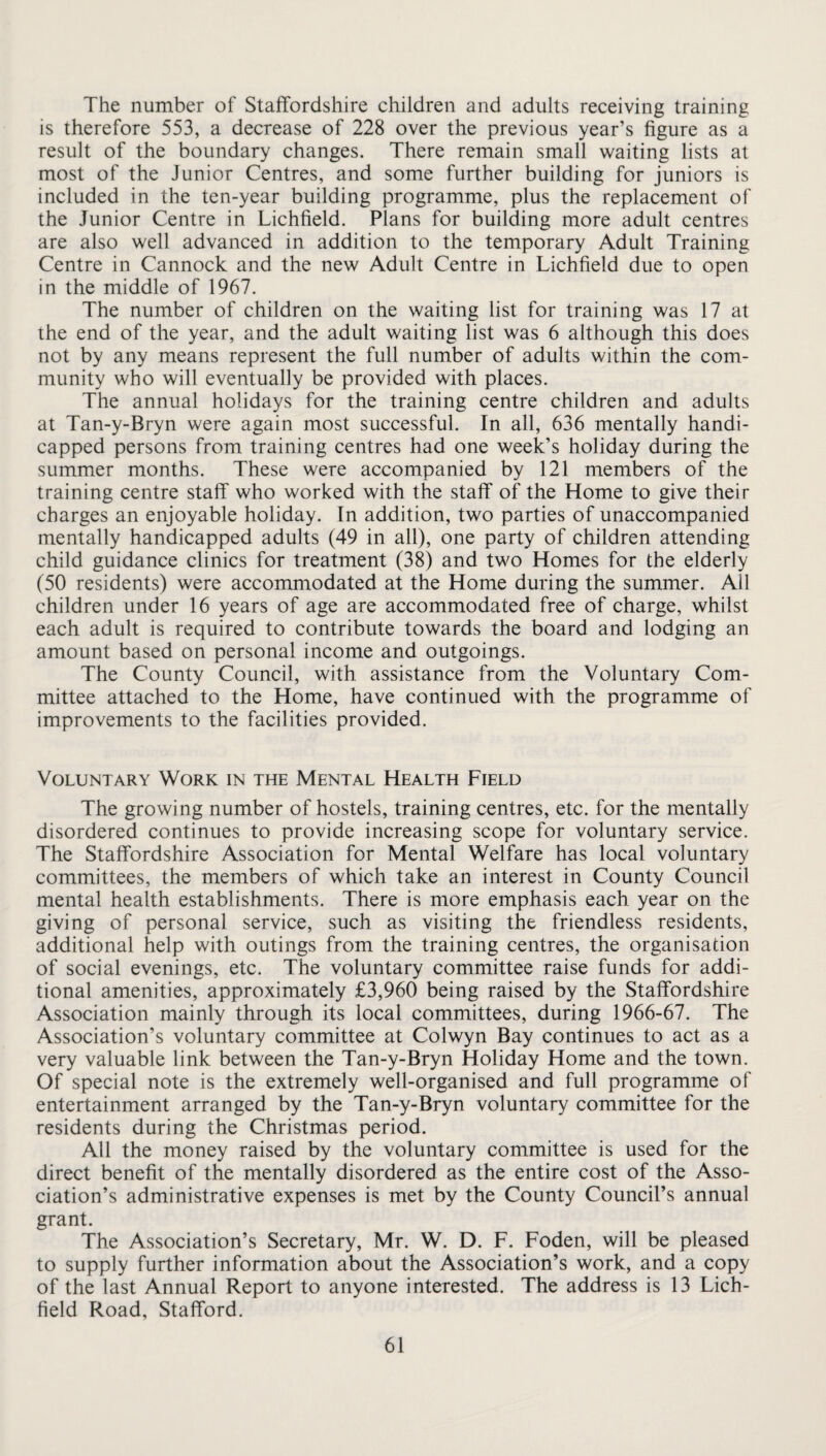 The number of Staffordshire children and adults receiving training is therefore 553, a decrease of 228 over the previous year’s figure as a result of the boundary changes. There remain small waiting lists at most of the Junior Centres, and some further building for juniors is included in the ten-year building programme, plus the replacement of the Junior Centre in Lichfield. Plans for building more adult centres are also well advanced in addition to the temporary Adult Training Centre in Cannock and the new Adult Centre in Lichfield due to open in the middle of 1967. The number of children on the waiting list for training was 17 at the end of the year, and the adult waiting list was 6 although this does not by any means represent the full number of adults within the com¬ munity who will eventually be provided with places. The annual holidays for the training centre children and adults at Tan-y-Bryn were again most successful. In all, 636 mentally handi¬ capped persons from training centres had one week’s holiday during the summer months. These were accompanied by 121 members of the training centre staff who worked with the staff of the Home to give their charges an enjoyable holiday. In addition, two parties of unaccompanied mentally handicapped adults (49 in all), one party of children attending child guidance clinics for treatment (38) and two Homes for the elderly (50 residents) were accommodated at the Home during the summer. All children under 16 years of age are accommodated free of charge, whilst each adult is required to contribute towards the board and lodging an amount based on personal income and outgoings. The County Council, with assistance from the Voluntary Com¬ mittee attached to the Home, have continued with the programme of improvements to the facilities provided. Voluntary Work in the Mental Health Field The growing number of hostels, training centres, etc. for the mentally disordered continues to provide increasing scope for voluntary service. The Staffordshire Association for Mental Welfare has local voluntary committees, the members of which take an interest in County Council mental health establishments. There is more emphasis each year on the giving of personal service, such as visiting the friendless residents, additional help with outings from the training centres, the organisation of social evenings, etc. The voluntary committee raise funds for addi¬ tional amenities, approximately £3,960 being raised by the Staffordshire Association mainly through its local committees, during 1966-67. The Association’s voluntary committee at Colwyn Bay continues to act as a very valuable link between the Tan-y-Bryn Holiday Home and the town. Of special note is the extremely well-organised and full programme of entertainment arranged by the Tan-y-Bryn voluntary committee for the residents during the Christmas period. All the money raised by the voluntary committee is used for the direct benefit of the mentally disordered as the entire cost of the Asso¬ ciation’s administrative expenses is met by the County Council’s annual grant. The Association’s Secretary, Mr. W. D. F. Foden, will be pleased to supply further information about the Association’s work, and a copy of the last Annual Report to anyone interested. The address is 13 Lich¬ field Road, Stafford.