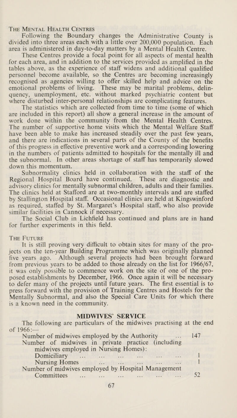 The Mental Health Centres Following the Boundary changes the Administrative County is divided into three areas each with a little over 200,000 population. Each area is administered in day-to-day matters by a Mental Health Centre. These Centres provide a focal point for all aspects of mental health for each area, and in addition to the services provided as amplified in the tables above, as the experience of staff widens and additional qualified personnel become available, so the Centres are becoming increasingly recognised as agencies willing to offer skilled help and advice on the emotional problems of living. These may be marital problems, delin¬ quency, unemployment, etc. without marked psychiatric content but where disturbed inter-personal relationships are complicating features. The statistics which are collected from time to time (some of which are included in this report) all show a general increase in the amount of work done within the community from the Mental Health Centres. The number of supportive home visits which the Mental Welfare Staff have been able to make has increased steadily over the past few years, and there are indications in several parts of the County of the benefits of this progress in effective preventive work and a corresponding lowering in the numbers of patients admitted to hospitals for the mentally ill and the subnormal. In other areas shortage of staff has temporarily slowed down this momentum. Subnormality clinics held in collaboration with the staff of the Regional Hospital Board have continued. These are diagnostic and advisory clinics for mentally subnormal children, adults and their families. The clinics held at Stafford are at two-monthly intervals and are staffed by Stallington Hospital staff. Occasional clinics are held at Kingswinford as required, staffed by St. Margaret’s Hospital staff, who also provide similar facilities in Cannock if necessary. The Social Club in Lichfield has continued and plans are in hand for further experiments in this field. The Future It is still proving very difficult to obtain sites for many of the pro¬ jects on the ten-year Building Programme which was originally planned five years ago. Although several projects had been brought forward from previous years to be added to those already on the list for 1966/67, it was only possible to commence work on the site of one of the pro¬ posed establishments by December, 1966. Once again it will be necessary to defer many of the projects until future years. The first essential is to press forward with the provision of Training Centres and Hostels for the Mentally Subnormal, and also the Special Care Units for which there is a known need in the community. MIDWIVES’ SERVICE The following are particulars of the midwives practising at the end of 1966:— Number of midwives employed by the Authority ... 147 Number of midwives in private practice (including midwives employed in Nursing Homes): Domiciliary ... ... ... ... ... ... 1 Nursing Homes . 1 Number of midwives employed by Hospital Management Committees ... ... ... ... ... ... 52