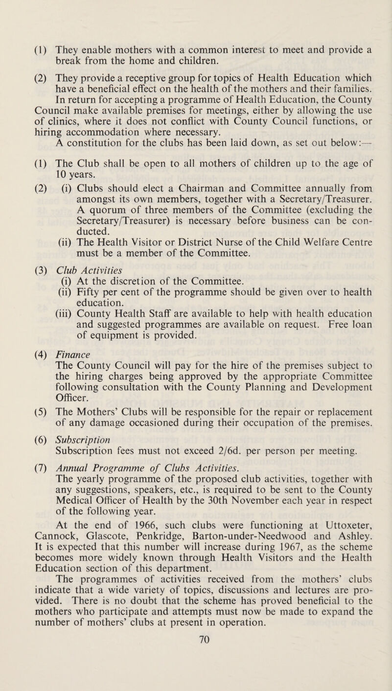 (1) They enable mothers with a common interest to meet and provide a break from the home and children. (2) They provide a receptive group for topics of Health Education which have a beneficial effect on the health of the mothers and their families. In return for accepting a programme of Health Education, the County Council make available premises for meetings, either by allowing the use of clinics, where it does not conflict with County Council functions, or hiring accommodation where necessary. A constitution for the clubs has been laid down, as set out below:— (1) The Club shall be open to all mothers of children up to the age of 10 years. (2) (i) Clubs should elect a Chairman and Committee annually from amongst its own members, together with a Secretary/Treasurer. A quorum of three members of the Committee (excluding the Secretary/Treasurer) is necessary before business can be con¬ ducted. (ii) The Health Visitor or District Nurse of the Child Welfare Centre must be a member of the Committee. (3) Club Activities (i) At the discretion of the Committee. (ii) Fifty per cent of the programme should be given over to health education. (iii) County Health Staff are available to help with health education and suggested programmes are available on request. Free loan of equipment is provided. (4) Finance The County Council will pay for the hire of the premises subject to the hiring charges being approved by the appropriate Committee following consultation with the County Planning and Development Officer. (5) The Mothers’ Clubs will be responsible for the repair or replacement of any damage occasioned during their occupation of the premises. (6) Subscription Subscription fees must not exceed 2/6d. per person per meeting. (7) Annual Programme of Clubs Activities. The yearly programme of the proposed club activities, together with any suggestions, speakers, etc., is required to be sent to the County Medical Officer of Health by the 30th November each year in respect of the following year. At the end of 1966, such clubs were functioning at Uttoxeter, Cannock, Glascote, Penkridge, Barton-under-Needwood and Ashley. It is expected that this number will increase during 1967, as the scheme becomes more widely known through Health Visitors and the Health Education section of this department. The programmes of activities received from the mothers’ clubs indicate that a wide variety of topics, discussions and lectures are pro¬ vided. There is no doubt that the scheme has proved beneficial to the mothers who participate and attempts must now be made to expand the number of mothers’ clubs at present in operation.