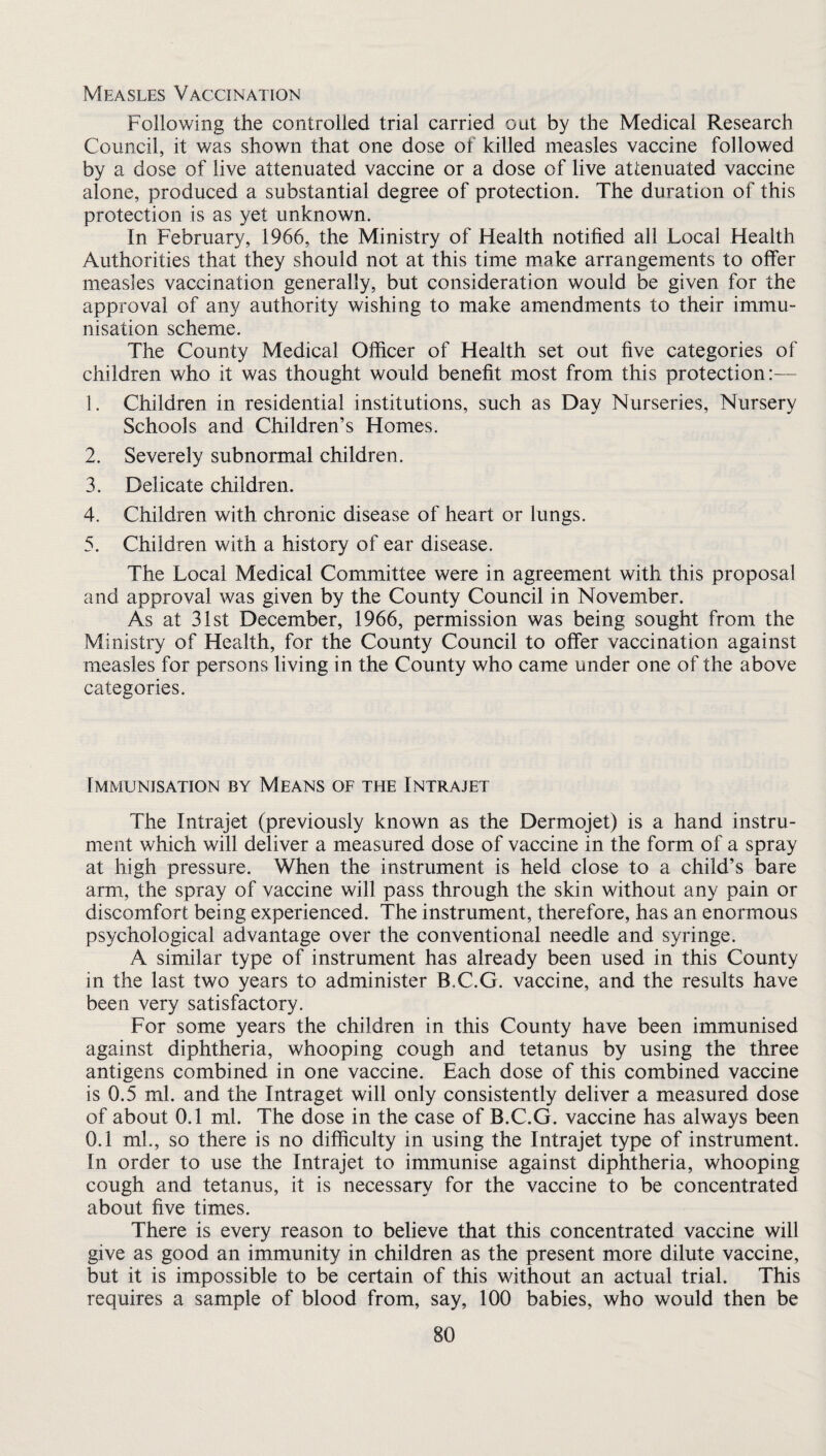 Measles Vaccination Following the controlled trial carried out by the Medical Research Council, it was shown that one dose of killed measles vaccine followed by a dose of live attenuated vaccine or a dose of live attenuated vaccine alone, produced a substantial degree of protection. The duration of this protection is as yet unknown. In February, 1966, the Ministry of Health notified all Local Health Authorities that they should not at this time make arrangements to offer measles vaccination generally, but consideration would be given for the approval of any authority wishing to make amendments to their immu¬ nisation scheme. The County Medical Officer of Health set out five categories of children who it was thought would benefit most from this protection:— 1. Children in residential institutions, such as Day Nurseries, Nursery Schools and Children’s Homes. 2. Severely subnormal children. 3. Delicate children. 4. Children with chronic disease of heart or lungs. 5. Children with a history of ear disease. The Local Medical Committee were in agreement with this proposal and approval was given by the County Council in November. As at 31st December, 1966, permission was being sought from the Ministry of Health, for the County Council to offer vaccination against measles for persons living in the County who came under one of the above categories. Immunisation by Means of the Intrajet The Intrajet (previously known as the Dermojet) is a hand instru¬ ment which will deliver a measured dose of vaccine in the form of a spray at high pressure. When the instrument is held close to a child’s bare arm, the spray of vaccine will pass through the skin without any pain or discomfort being experienced. The instrument, therefore, has an enormous psychological advantage over the conventional needle and syringe. A similar type of instrument has already been used in this County in the last two years to administer B.C.G. vaccine, and the results have been very satisfactory. For some years the children in this County have been immunised against diphtheria, whooping cough and tetanus by using the three antigens combined in one vaccine. Each dose of this combined vaccine is 0.5 ml. and the Intraget will only consistently deliver a measured dose of about 0.1 ml. The dose in the case of B.C.G. vaccine has always been 0.1 ml., so there is no difficulty in using the Intrajet type of instrument. In order to use the Intrajet to immunise against diphtheria, whooping cough and tetanus, it is necessary for the vaccine to be concentrated about five times. There is every reason to believe that this concentrated vaccine will give as good an immunity in children as the present more dilute vaccine, but it is impossible to be certain of this without an actual trial. This requires a sample of blood from, say, 100 babies, who would then be