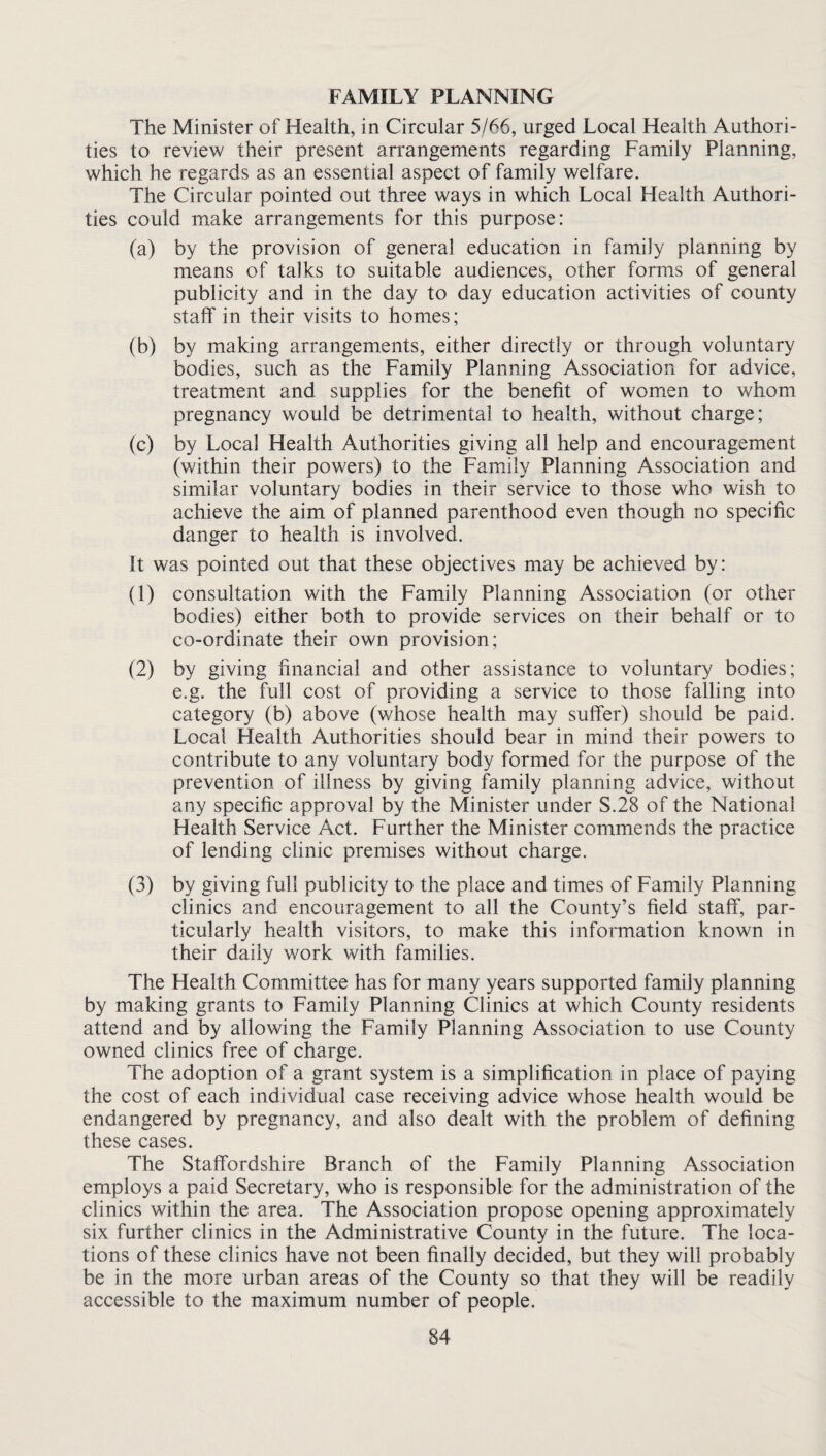 FAMILY PLANNING The Minister of Health, in Circular 5/66, urged Local Health Authori¬ ties to review their present arrangements regarding Family Planning, which he regards as an essential aspect of family welfare. The Circular pointed out three ways in which Local Health Authori¬ ties could make arrangements for this purpose: (a) by the provision of general education in family planning by means of talks to suitable audiences, other forms of general publicity and in the day to day education activities of county staff in their visits to homes; (b) by making arrangements, either directly or through voluntary bodies, such as the Family Planning Association for advice, treatment and supplies for the benefit of women to whom pregnancy w^ould be detrimental to health, without charge; (c) by Local Health Authorities giving all help and encouragement (within their powers) to the Family Planning Association and similar voluntary bodies in their service to those who wish to achieve the aim of planned parenthood even though no specific danger to health is involved. It was pointed out that these objectives may be achieved by: (1) consultation with the Family Planning Association (or other bodies) either both to provide services on their behalf or to co-ordinate their own provision; (2) by giving financial and other assistance to voluntary bodies; e.g. the full cost of providing a service to those falling into category (b) above (whose health may suffer) should be paid. Local Health Authorities should bear in mind their powers to contribute to any voluntary body formed for the purpose of the prevention of illness by giving family planning advice, without any specific approval by the Minister under S.28 of the National Health Service Act. Further the Minister commends the practice of lending clinic premises without charge. (3) by giving full publicity to the place and times of Family Planning clinics and encouragement to all the County’s field staff, par¬ ticularly health visitors, to make this information known in their daily work with families. The Health Committee has for many years supported family planning by making grants to Family Planning Clinics at which County residents attend and by allowing the Family Planning Association to use County owned clinics free of charge. The adoption of a grant system is a simplification in place of paying the cost of each individual case receiving advice whose health would be endangered by pregnancy, and also dealt with the problem of defining these cases. The Staffordshire Branch of the Family Planning Association employs a paid Secretary, who is responsible for the administration of the clinics within the area. The Association propose opening approximately six further clinics in the Administrative County in the future. The loca¬ tions of these clinics have not been finally decided, but they will probably be in the more urban areas of the County so that they will be readily accessible to the maximum number of people.