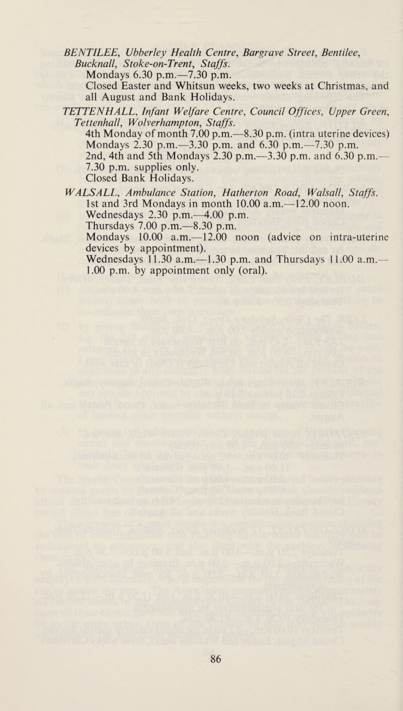 BENTILEE, Ubberley Health Centre, Bargrave Street, Bentilee, Bucknall, Stoke-on-Trent, Staffs. Mondays 6.30 p.m.—7.30 p.m. Closed Easter and Whitsun weeks, two weeks at Christmas, and all August and Bank Holidays, TETTENHALL, Infant Welfare Centre, Council Offices, Upper Green, Tettenhall, Wolverhampton, Staffs. 4th Monday of month 7,00 p.m.—8.30 p.m. (intra uterine devices) Mondays 2.30 p.m.—3.30 p.m. and 6.30 p.m.—^7.30 p.m. 2nd, 4th and 5th Mondays 2.30 p.m.—3.30 p.m. and 6.30 p.m.— 7.30 p.m. supplies only. Closed Bank Holidays. WALSALL, Ambulance Station, Hatherton Road, Walsall, Staffs. 1st and 3rd Mondays in month 10.00 a.m.—12.00 noon. Wednesdays 2.30 p.m.—4.00 p.m. Thursdays 7.00 p.m.—8.30 p.m. Mondays 10.00 a.m.—12.00 noon (advice on intra-uterine devices by appointment). Wednesdays 11.30 a.m.—1.30 p.m. and Thursdays 11.00 a.m.— 1.00 p.m. by appointment only (oral).