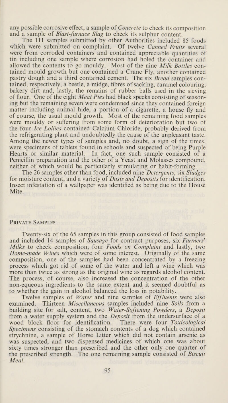 any possible corrosive effect, a sample of Concrete to check its composition and a sample of Blast-furnace Slag to check its sulphur content. The 111 samples submitted by other Authorities included 85 foods which were submitted on complaint. Of twelve Canned Fruits several were from corroded containers and contained appreciable quantities of tin including one sample where corrosion had holed the container and allowed the contents to go mouldy. Most of the nine Milk Bottles con¬ tained mould growth but one contained a Crane Fly, another contained pastry dough and a third contained cement. The six Bread samples con¬ tained, respectively, a beetle, a midge, fibres of sacking, caramel colouring, bakery dirt and, lastly, the remains of rubber balls used in the sieving of flour. One of the eight Meat Pies had black specks consisting of season¬ ing but the remaining seven were condemned since they contained foreign matter including animal hide, a portion of a cigarette, a house fiy and of course, the usual mould growth. Most of the remaining food samples were mouldy or suffering from some form of deterioration but two of the four Ice Lollies contained Calcium Chloride, probably derived from the refrigerating plant and undoubtedly the cause of the unpleasant taste. Among the newer types of samples and, no doubt, a sign of the times, were specimens of tablets found in schools and suspected of being Purple Hearts or similar material. In fact, one such sample consisted of a Penicillin preparation and the other of a Yeast and Molasses compound, neither of which would be particularly stimulating or habit-forming. The 26 samples other than food, included nine Detergents, six Sludges for moisture content, and a variety of Dusts and Deposits for identification. Insect infestation of a wallpaper was identified as being due to the House Mite. Private Samples Twenty-six of the 65 samples in this group consisted of food samples and included 14 samples of Sausage for contract purposes, six Farmers' Milks to check composition, four Foods on Complaint and lastly, two Home-made Wines which were of some interest. Originally of the same composition, one of the samples had been concentrated by a freezing process which got rid of some of the water and left a wine which was more than twice as strong as the original wine as regards alcohol content. The process, of course, also increased the concentration of the other non-equeous ingredients to the same extent and it seemed doubtful as to whether the gain in alcohol balanced the loss in potability. Twelve samples of Water and nine samples of Effluents were also examined. Thirteen Miscellaneous samples included nine Soils from a building site for salt, content, two Water-Softening Powders, a Deposit from a water supply system and the Deposit from the undersurface of a wood block ffoor for identification. There were four Toxicological Specimens consisting of the stomach contents of a dog which contained strychnine, a sample of Horse Litter which did not contain arsenic as was suspected, and two dispensed medicines of which one was about sixty times stronger than prescribed and the other only one quarter of the prescribed strength. The one remaining sample consisted of Biscuit Meal.