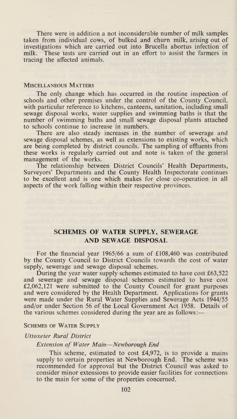 There were in addition a not inconsiderable number of milk samples taken from individual cows, of bulked and churn milk, arising out of investigations which are carried out into Brucella abortus infection of milk. These tests are carried out in an effort to assist the farmers in tracing the affected animals. Miscellaneous Matters The only change which has occurred in the routine inspection of schools and other premises under the control of the County Council, with particular reference to kitchens, canteens, sanitation, including small sewage disposal works, water supplies and swimming baths is that the number of swimming baths and small sewage disposal plants attached to schools continue to increase in numbers. There are also steady increases in the number of sewerage and sewage disposal schemes, as well as extensions to existing works, which are being completed by district councils. The sampling of effluents from these works is regularly carried out and note is taken of the general management of the works. The relationship between District Councils’ Health Departments, Surveyors’ Departments and the County Health Inspectorate continues to be excellent and is one which makes for close co-operation in all aspects of the work falling within their respective provinces. SCHEMES OF WATER SUPPLY, SEWERAGE AND SEWAGE DISPOSAL For the financial year 1965/66 a sum of £108,460 was contributed by the County Council to District Councils towards the cost of water supply, sewerage and sewage disposal schemes. During the year water supply schemes estimated to have cost £63,522 and sewerage and sewage disposal schemes estimated to have cost £2,062,121 were submitted to the County Council for grant purposes and were considered by the Health Department. Applications for grants were made under the Rural Water Supplies and Sewerage Acts 1944/55 and/or under Section 56 of the Local Government Act 1958. Details of the various schemes considered during the year are as follows:— Schemes of Water Supply Uttoxeter Rural District Extension of Water Main—Newborough End This scheme, estimated to cost £4,972, is to provide a mains supply to certain properties at Newborough End. The scheme was recommended for approval but the District Council was asked to consider minor extensions to provide easier facilities for connections to the main for some of the properties concerned.