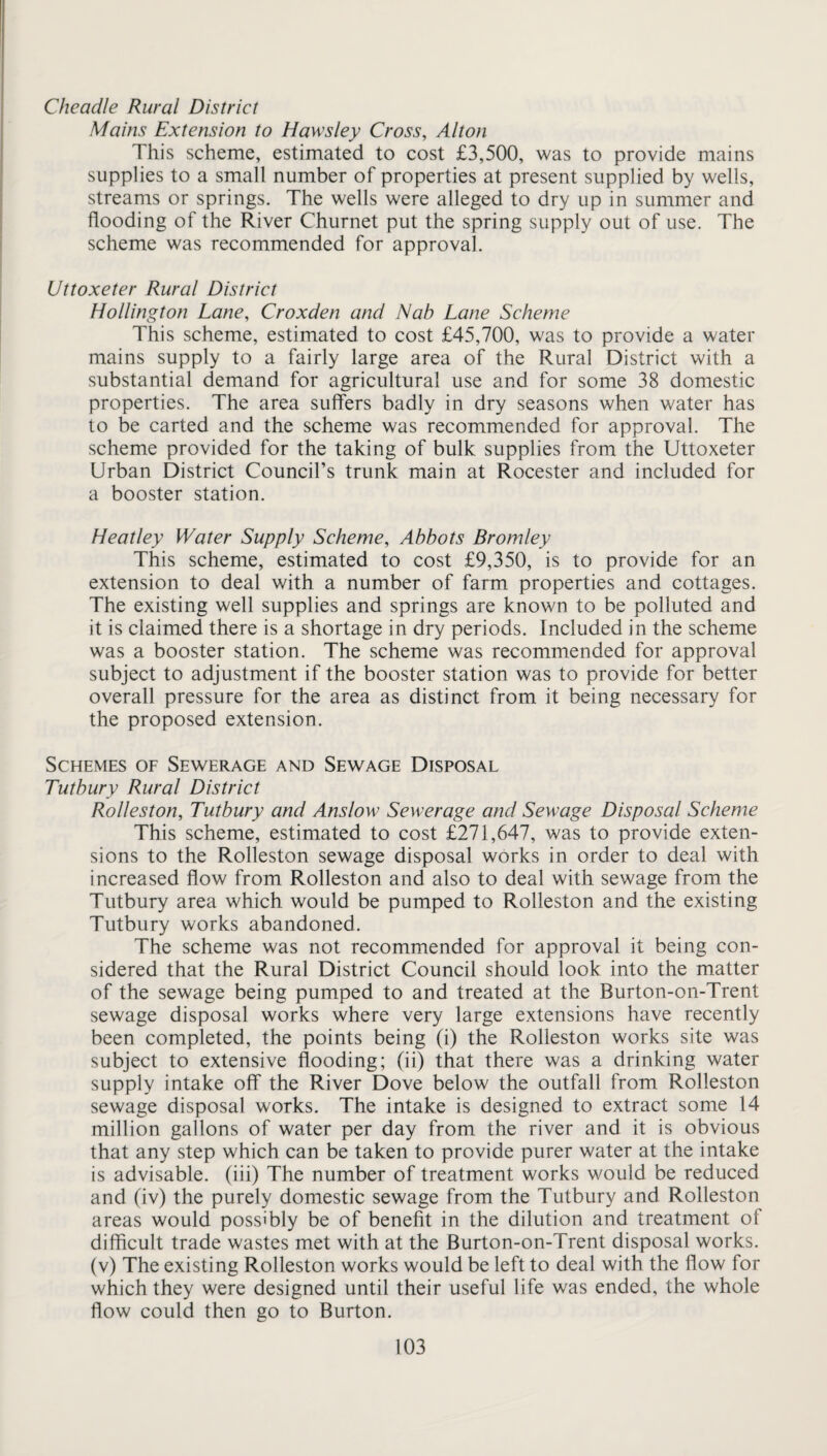 Mains Extension to Haws ley Cross, Alton This scheme, estimated to cost £3,500, was to provide mains supplies to a small number of properties at present supplied by wells, streams or springs. The wells were alleged to dry up in summer and flooding of the River Churnet put the spring supply out of use. The scheme was recommended for approval. Uttoxeter Rural District Hollington Lane, Croxden and Nab Lane Scheme This scheme, estimated to cost £45,700, was to provide a water mains supply to a fairly large area of the Rural District with a substantial demand for agricultural use and for some 38 domestic properties. The area suffers badly in dry seasons when water has to be carted and the scheme was recommended for approval. The scheme provided for the taking of bulk supplies from the Uttoxeter Urban District Council’s trunk main at Rocester and included for a booster station. Heatley Water Supply Scheme, Abbots Bromley This scheme, estimated to cost £9,350, is to provide for an extension to deal with a number of farm properties and cottages. The existing well supplies and springs are known to be polluted and it is claimed there is a shortage in dry periods. Included in the scheme was a booster station. The scheme was recommended for approval subject to adjustment if the booster station was to provide for better overall pressure for the area as distinct from it being necessary for the proposed extension. Schemes of Sewerage and Sewage Disposal Tutbury Rural District Rolleston, Tutbury and Anslow Sewerage and Sewage Disposal Scheme This scheme, estimated to cost £271,647, was to provide exten¬ sions to the Rolleston sewage disposal works in order to deal with increased flow from Rolleston and also to deal with sewage from the Tutbury area which would be pumped to Rolleston and the existing Tutbury works abandoned. The scheme was not recommended for approval it being con¬ sidered that the Rural District Council should look into the matter of the sewage being pumped to and treated at the Burton-on-Trent sewage disposal works where very large extensions have recently been completed, the points being (i) the Rolleston works site was subject to extensive flooding; (ii) that there was a drinking water supply intake off the River Dove below the outfall from Rolleston sewage disposal works. The intake is designed to extract some 14 million gallons of water per day from the river and it is obvious that any step which can be taken to provide purer water at the intake is advisable, (iii) The number of treatment works would be reduced and (iv) the purely domestic sewage from the Tutbury and Rolleston areas would possibly be of benefit in the dilution and treatment of difficult trade wastes met with at the Burton-on-Trent disposal works, (v) The existing Rolleston works would be left to deal with the flow for which they were designed until their useful life was ended, the whole flow could then go to Burton.
