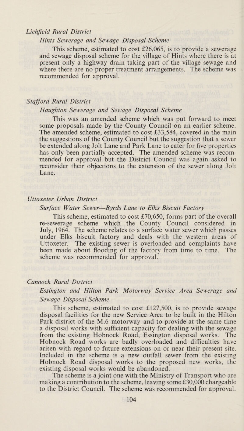 Hints Sewerage and Sewage Disposal Scheme This scheme, estimated to cost £26,065, is to provide a sewerage and sewage disposal scheme for the village of Hints where there is at present only a highway drain taking part of the village sewage and where there are no proper treatment arrangements. The scheme was recommended for approval. Stafford Rural District Haughton Sewerage and Sewage Disposal Scheme This was an amended scheme which was put forward to meet some proposals made by the County Council on an earlier scheme. The amended scheme, estimated to cost £33,584, covered in the main the suggestions of the County Council but the suggestion that a sewer be extended along Jolt Lane and Park Lane to cater for five properties has only been partially accepted. The amended scheme was recom¬ mended for approval but the District Council was again asked to reconsider their objections to the extension of the sewer along Jolt Lane. Uttoxeter Urban District Surface Water Sewer—Byrds Lane to Elks Biscuit Factory This scheme, estimated to cost £70,650, forms part of the overall re-sewerage scheme which the County Council considered in July, 1964. The scheme relates to a surface water sewer which passes under Elks biscuit factory and deals with the western areas of Uttoxeter. The existing sewer is overloaded and complaints have been made about flooding of the factory from time to time. The scheme was recommended for approval. Cannock Rural District Essington and Hilton Park Motorway Service Area Sewerage and Sewage Disposal Scheme This scheme, estimated to cost £127,500, is to provide sewage disposal facilities for the new Service Area to be built in the Hilton Park district of the M.6 motorway and to provide at the same time a disposal works with sufficient capacity for dealing with the sewage from the existing Hobnock Road, Essington disposal works. The Hobnock Road works are badly overloaded and difficulties have arisen with regard to future extensions on or near their present site. Included in the scheme is a new outfall sewer from the existing Hobnock Road disposal works to the proposed new works, the existing disposal works would be abandoned. The scheme is a joint one with the Ministry of Transport who are making a contribution to the scheme, leaving some £30,000 chargeable to the District Council. The scheme was recommended for approval.