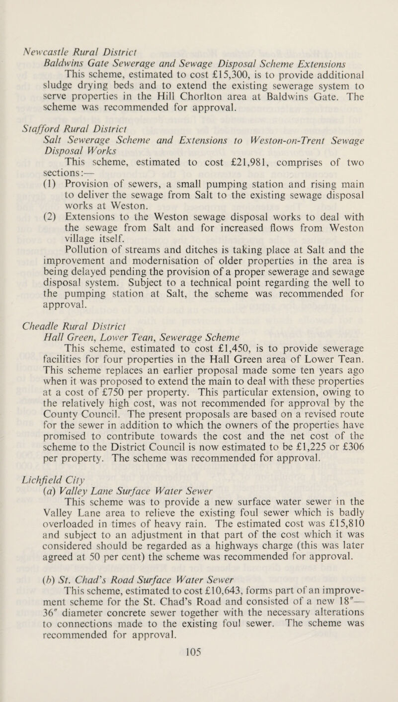 Baldwins Gate Sewerage and Sewage Disposal Scheme Extensions This scheme, estimated to cost £15,300, is to provide additional sludge drying beds and to extend the existing sewerage system to serve properties in the Hill Chorlton area at Baldwins Gate. The scheme was recommended for approval. Stafford Rural District Salt Sewerage Scheme and Extensions to Weston-on-Trent Sewage Disposal Works This scheme, estimated to cost £21,981, comprises of two sections;— (1) Provision of sewers, a small pumping station and rising main to deliver the sewage from Salt to the existing sewage disposal works at Weston. (2) Extensions to the Weston sewage disposal works to deal with the sewage from Salt and for increased flows from Weston village itself. Pollution of streams and ditches is taking place at Salt and the improvement and modernisation of older properties in the area is being delayed pending the provision of a proper sewerage and sewage disposal system. Subject to a technical point regarding the well to the pumping station at Salt, the scheme was recommended for approval. Cheadle Rural District Hall Green, Lower Tean, Sewerage Scheme This scheme, estimated to cost £1,450, is to provide sewerage facilities for four properties in the Hall Green area of Lower Tean. This scheme replaces an earlier proposal made some ten years ago when it was proposed to extend the main to deal with these properties at a cost of £750 per property. This particular extension, owing to the relatively high cost, was not recommended for approval by the County Council. The present proposals are based on a revised route for the sewer in addition to which the owners of the properties have promised to contribute towards the cost and the net cost of the scheme to the District Council is now estimated to be £1,225 or £306 per property. The scheme was recommended for approval. Lichfield City {a) Valley Lane Surface Water Sewer This scheme was to provide a new surface water sewer in the Valley Lane area to relieve the existing foul sewer which is badly overloaded in times of heavy rain. The estimated cost was £15,810 and subject to an adjustment in that part of the cost which it was considered should be regarded as a highways charge (this was later agreed at 50 per cent) the scheme was recommended for approval. (6) St. Chad's Road Surface Water Sewer This scheme, estimated to cost £10,643, forms part of an improve¬ ment scheme for the St. Chad’s Road and consisted of a new 18— 36 diameter concrete sewer together with the necessary alterations to connections made to the existing foul sewer. The scheme was recommended for approval.