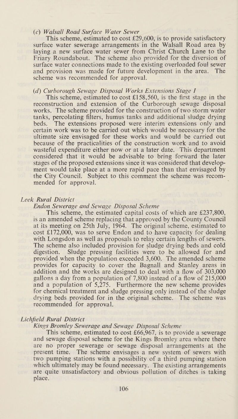 (c) Walsall Road Surface Water Sewer This scheme, estimated to cost £29,600, is to provide satisfactory surface water sewerage arrangements in the Walsall Road area by laying a new surface water sewer from Christ Church Lane to the Friary Roundabout. The scheme also provided for the diversion of surface water connections made to the existing overloaded foul sewer and provision was made for future development in the area. The scheme was recommended for approval. {d) Curborough Sewage Disposal Works Extensions Stage / This scheme, estimated to cost £158,560, is the first stage in the reconstruction and extension of the Curborough sewage disposal works. The scheme provided for the construction of two storm water tanks, percolating filters, humus tanks and additional sludge drying beds. The extensions proposed were interim extensions only and certain work was to be carried out which would be necessary for the ultimate size envisaged for these works and would be carried out because of the practicalities of the construction work and to avoid wasteful expenditure either now or at a later date. This department considered that it would be advisable to bring forward the later stages of the proposed extensions since it was considered that develop¬ ment would take place at a more rapid pace than that envisaged by the City Council. Subject to this comment the scheme was recom¬ mended for approval. Leek Rural District Endon Sewerage and Sewage Disposal Scheme This scheme, the estimated capital costs of which are £237,800, is an amended scheme replacing that approved by the County Council at its meeting on 25th July, 1964. The original scheme, estimated to cost £172,000, was to serve Endon and to have capacity for dealing with Longsdon as well as proposals to relay certain lengths of sewers. The scheme also included provision for sludge drying beds and cold digestion. Sludge pressing facilities were to be allowed for and provided when the population exceeded 3,600. The amended scheme provides for capacity to cover the Bagnall and Stanley areas in addition and the works are designed to deal with a flow of 303,000 gallons a day from a population of 7,800 instead of a flow of 215,000 and a population of 5,275. Furthermore the new scheme provides for chemical treatment and sludge pressing only instead of the sludge drying beds provided for in the original scheme. The scheme was recommended for approval. Lichfield Rural District Kings Bromley Sewerage and Sewage Disposal Scheme This scheme, estimated to cost £66,967, is to provide a sewerage and sewage disposal scheme for the Kings Bromley area where there are no proper sewerage or sewage disposal arrangements at the present time. The scheme envisages a new system of sewers with two pumping stations with a possibility of a third pumping station which ultimately may be found necessary. The existing arrangements are quite unsatisfactory and obvious pollution of ditches is taking place.