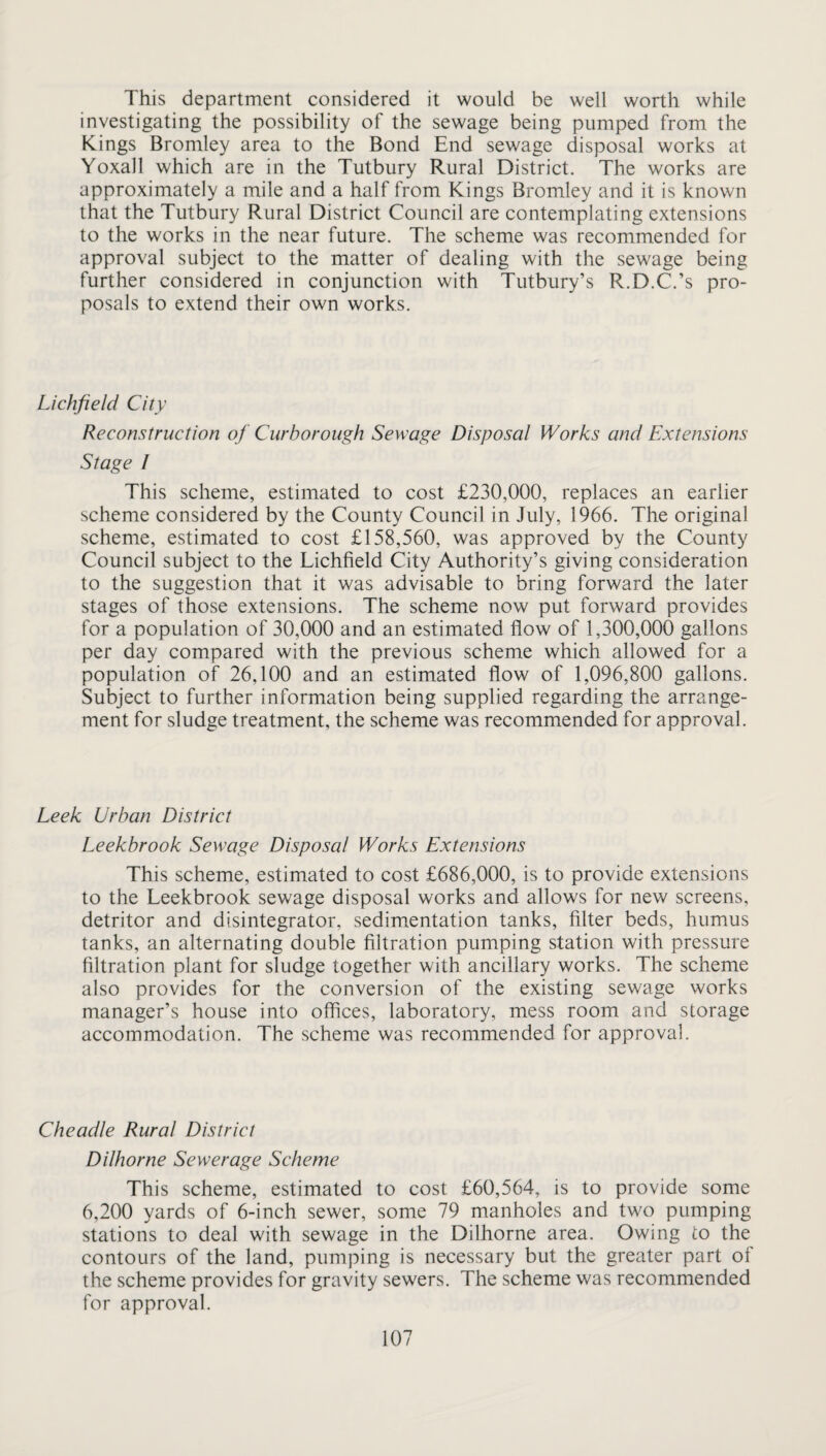 This department considered it would be well worth while investigating the possibility of the sewage being pumped from the Kings Bromley area to the Bond End sewage disposal works at Yoxall which are in the Tutbury Rural District. The works are approximately a mile and a half from Kings Bromley and it is known that the Tutbury Rural District Council are contemplating extensions to the works in the near future. The scheme was recommended for approval subject to the matter of dealing with the sewage being further considered in conjunction with Tutbury’s R.D.C.’s pro¬ posals to extend their own works. Lichfield City Reconstruction of Curborough Sewage Disposal Works and Extensions Stage I This scheme, estimated to cost £230,000, replaces an earlier scheme considered by the County Council in July, 1966. The original scheme, estimated to cost £158,560, was approved by the County Council subject to the Lichfield City Authority’s giving consideration to the suggestion that it was advisable to bring forward the later stages of those extensions. The scheme now put forward provides for a population of 30,000 and an estimated flow of 1,300,000 gallons per day compared with the previous scheme which allowed for a population of 26,100 and an estimated flow of 1,096,800 gallons. Subject to further information being supplied regarding the arrange¬ ment for sludge treatment, the scheme was recommended for approval. Leek Urban District Leekbrook Sewage Disposal Works Extensions This scheme, estimated to cost £686,000, is to provide extensions to the Leekbrook sewage disposal works and allows for new screens, detritor and disintegrator, sedim.entation tanks, filter beds, humus tanks, an alternating double filtration pumping station with pressure filtration plant for sludge together with ancillary works. The scheme also provides for the conversion of the existing sewage works manager’s house into offices, laboratory, mess room and storage accommodation. The scheme was recommended for approval. Cheadle Rural District Dilhorne Sewerage Scheme This scheme, estimated to cost £60,564, is to provide some 6,200 yards of 6-inch sewer, some 79 manholes and two pumping stations to deal with sewage in the Dilhorne area. Owing to the contours of the land, pumping is necessary but the greater part of the scheme provides for gravity sewers. The scheme was recommended for approval.